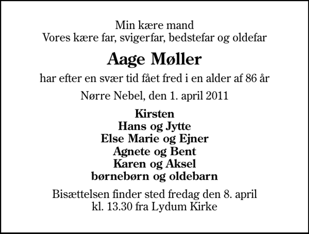 <p>Min kære mand Vores kære far, svigerfar, bedstefar og oldefar<br />Aage Møller<br />har efter en svær tid fået fred i en alder af 86 år<br />Nørre Nebel, den 1. april 2011<br />Kirsten Hans og Jytte Else Marie og Ejner Agnete og Bent Karen og Aksel børnebørn og oldebarn<br />Bisættelsen finder sted fredag den 8. april kl. 13.30 fra Lydum Kirke</p>