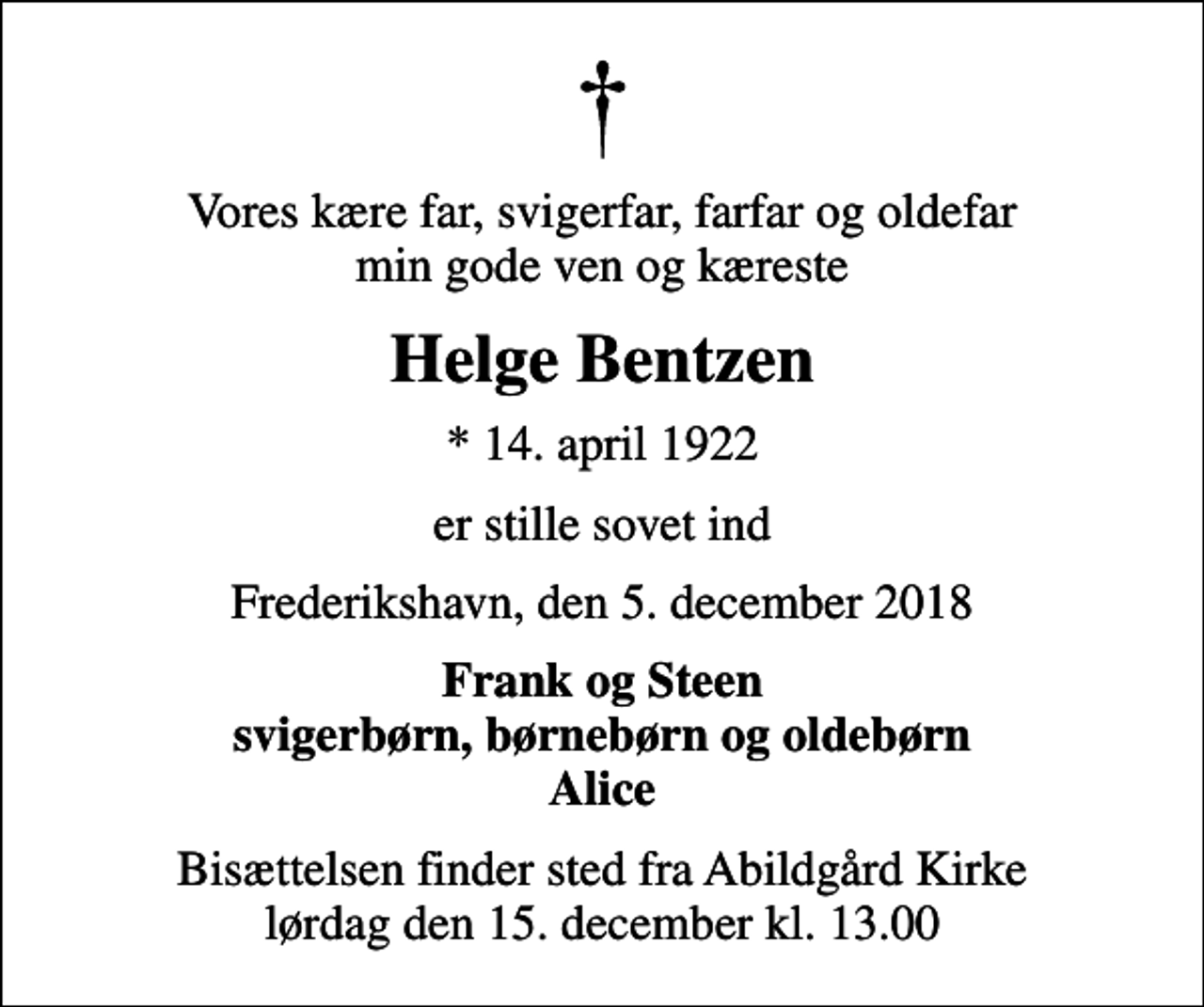 <p>Vores kære far, svigerfar, farfar og oldefar min gode ven og kæreste<br />Helge Bentzen<br />* 14. april 1922<br />er stille sovet ind<br />Frederikshavn, den 5. december 2018<br />Frank og Steen svigerbørn, børnebørn og oldebørn Alice<br />Bisættelsen finder sted fra Abildgård Kirke lørdag den 15. december kl. 13.00</p>
