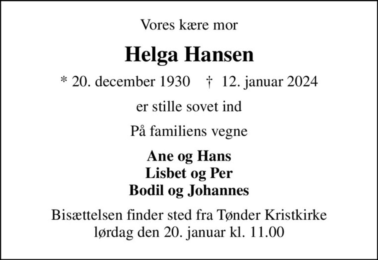 Vores kære mor
Helga Hansen
* 20. december 1930    ✝ 12. januar 2024
er stille sovet ind
På familiens vegne
Ane og Hans Lisbet og Per Bodil og Johannes
Bisættelsen finder sted fra Tønder Kristkirke  lørdag den 20. januar kl. 11.00