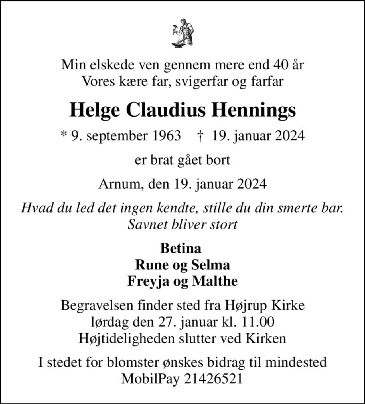 Min elskede ven gennem mere end 40 år Vores kære far, svigerfar og farfar
Helge Claudius Hennings
* 9. september 1963    ✝ 19. januar 2024
er brat gået bort
Arnum, den 19. januar 2024
Hvad du led det ingen kendte, stille du din smerte bar. Savnet bliver stort
Betina  Rune og Selma Freyja og Malthe
Begravelsen finder sted fra Højrup Kirke  lørdag den 27. januar kl. 11.00  Højtideligheden slutter ved Kirken
I stedet for blomster ønskes bidrag til mindested MobilPay 21426521