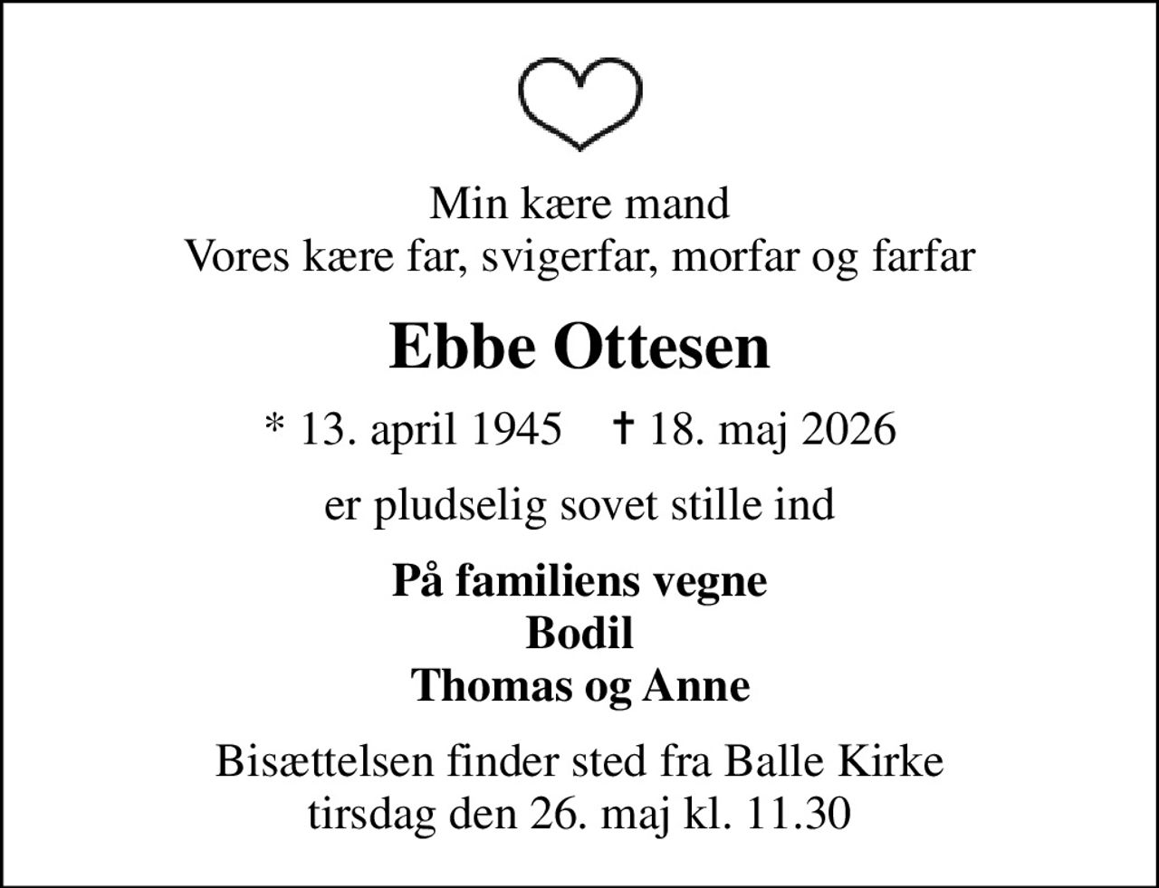 Min kære mand Vores kære far, svigerfar, morfar og farfar
Ebbe Ottesen
* 13. april 1945    ✝ 18. maj 2026
er pludselig sovet stille ind
På familiens vegne Bodil Thomas og Anne
Bisættelsen finder sted fra Balle Kirke  tirsdag den 26. maj kl. 11.30