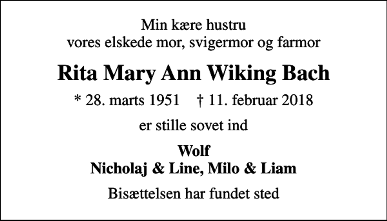<p>Min kære hustru vores elskede mor, svigermor og farmor<br />Rita Mary Ann Wiking Bach<br />* 28. marts 1951 ✝ 11. februar 2018<br />er stille sovet ind<br />Wolf Nicholaj &amp; Line, Milo &amp; Liam<br />Bisættelsen har fundet sted</p>