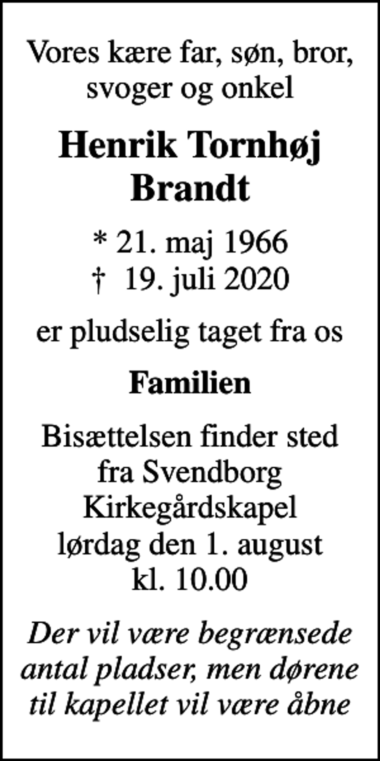 <p>Vores kære far, søn, bror, svoger og onkel<br />Henrik Tornhøj Brandt<br />* 21. maj 1966<br />✝ 19. juli 2020<br />er pludselig taget fra os<br />Familien<br />Bisættelsen finder sted fra Svendborg Kirkegårdskapel lørdag den 1. august kl. 10.00<br />Der vil være begrænsede antal pladser, men dørene til kapellet vil være åbne</p>