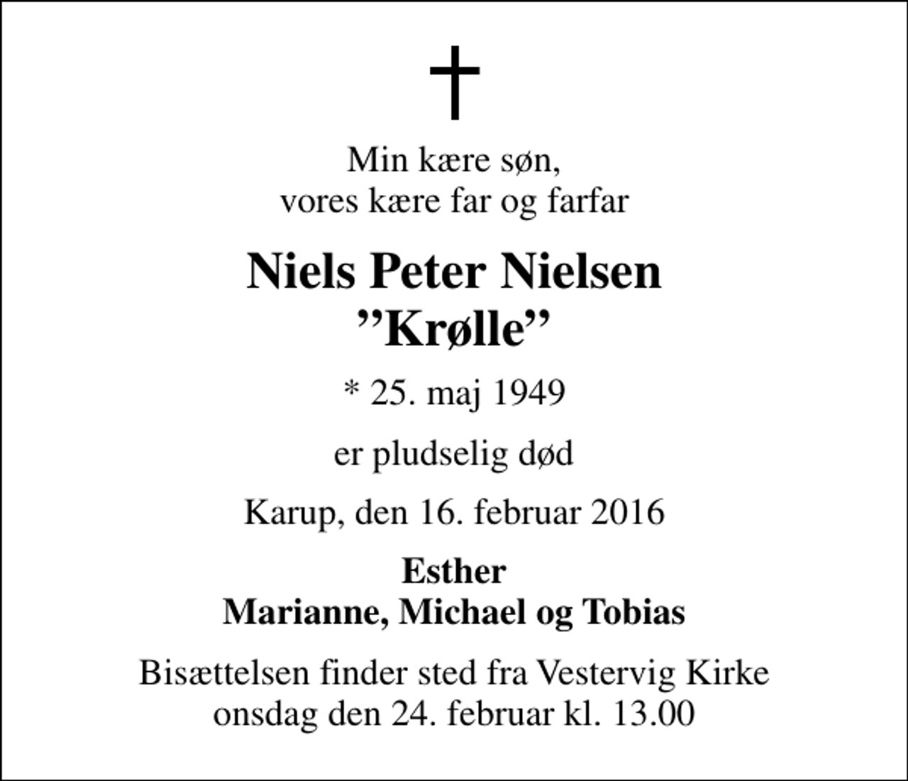 <p>Min kære søn, vores kære far og farfar<br />Niels Peter Nielsen Krølle<br />* 25. maj 1949<br />er pludselig død<br />Karup, den 16. februar 2016<br />Esther Marianne, Michael og Tobias<br />Bisættelsen finder sted fra Vestervig Kirke onsdag den 24. februar kl. 13.00</p>