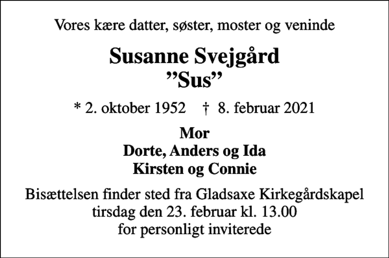 <p>Vores kære datter, søster, moster og veninde<br />Susanne Svejgård Sus<br />* 2. oktober 1952 ✝ 8. februar 2021<br />Mor Dorte, Anders og Ida Kirsten og Connie<br />Bisættelsen finder sted fra Gladsaxe Kirkegårdskapel tirsdag den 23. februar kl. 13.00 for personligt inviterede</p>