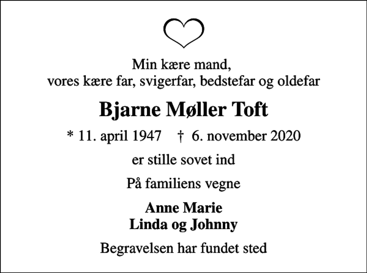 <p>Min kære mand, vores kære far, svigerfar, bedstefar og oldefar<br />Bjarne Møller Toft<br />* 11. april 1947 ✝ 6. november 2020<br />er stille sovet ind<br />På familiens vegne<br />Anne Marie<br />Begravelsen har fundet sted</p>