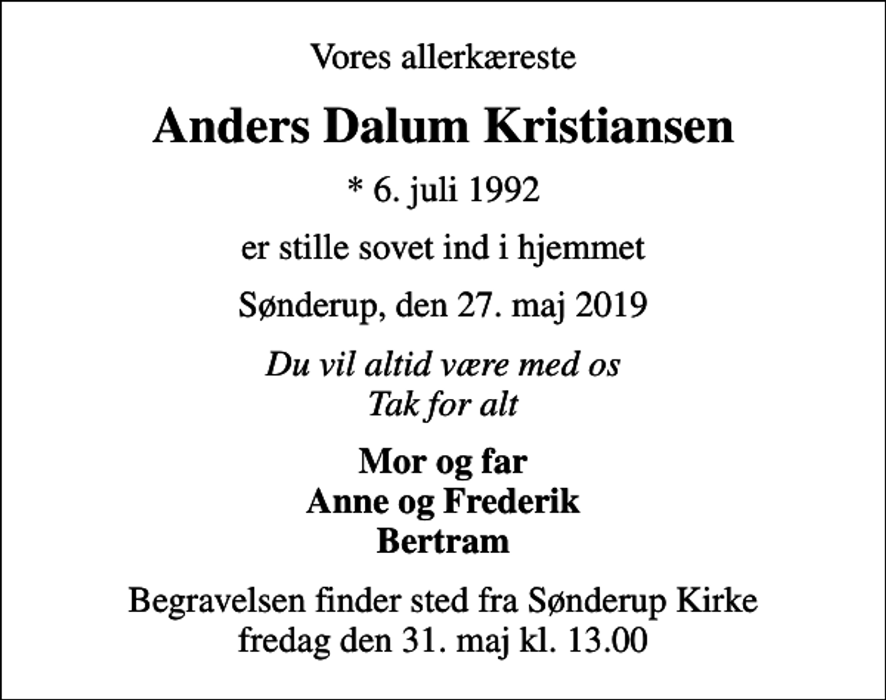<p>Vores allerkæreste<br />Anders Dalum Kristiansen<br />* 6. juli 1992<br />er stille sovet ind i hjemmet<br />Sønderup, den 27. maj 2019<br />Du vil altid være med os Tak for alt<br />Mor og far Anne og Frederik Bertram<br />Begravelsen finder sted fra Sønderup Kirke fredag den 31. maj kl. 13.00</p>