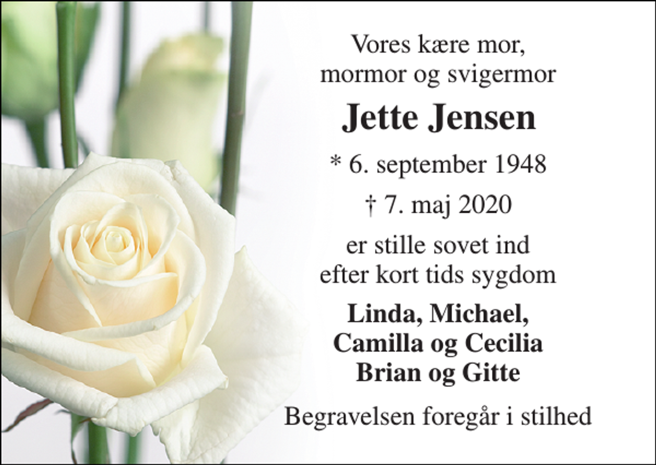 <p>Vores kære mor, mormor og svigermor<br />Jette Jensen​<br />*​ 6. september 1948<br />†​ 7. maj 2020​<br />er stille sovet ind efter kort tids sygdom<br />Linda, Michael, Camilla og Cecilia Brian og Gitte<br />Begravelsen foregår i stilhed</p>