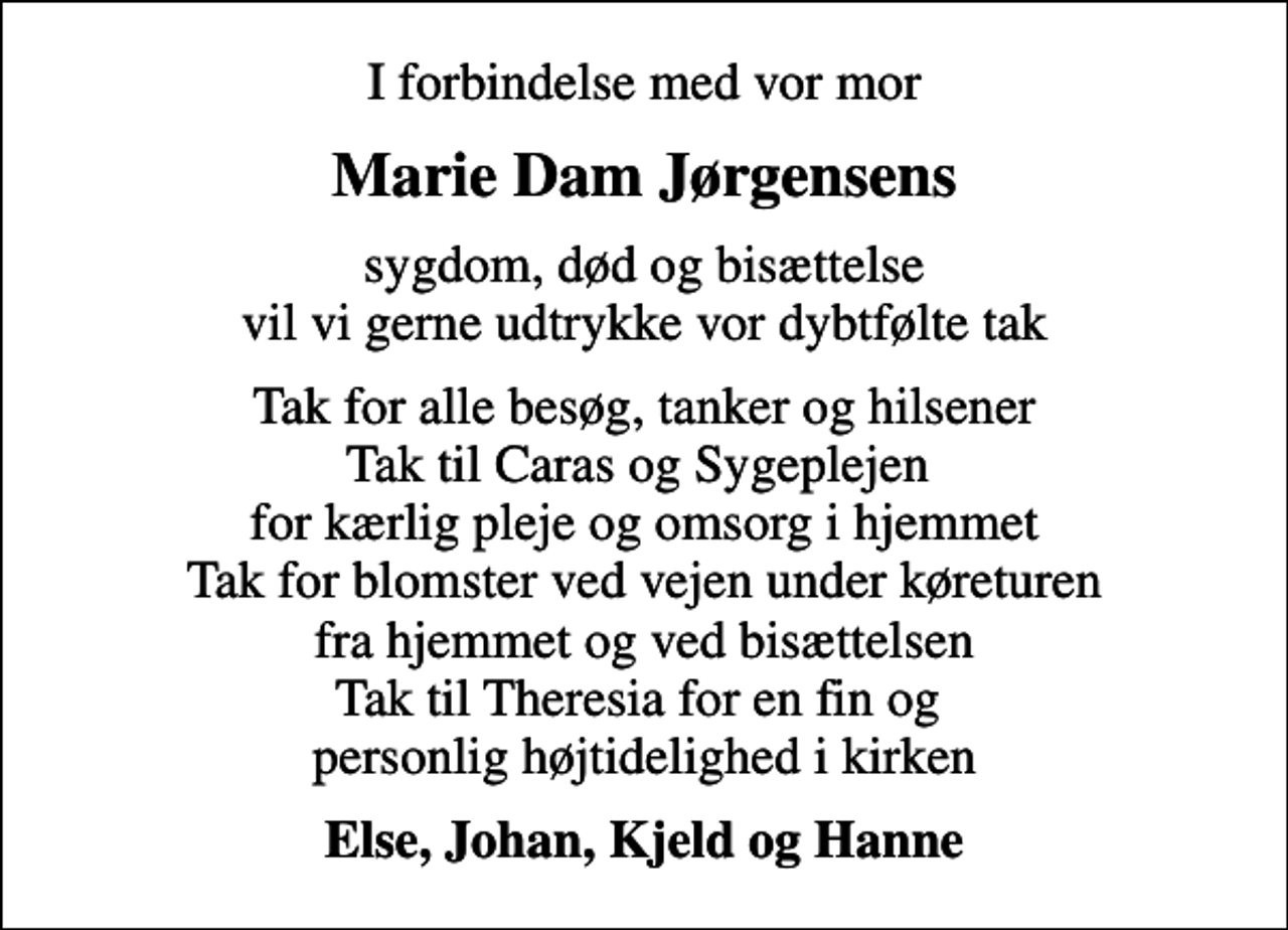 <p>I forbindelse med vor mor<br />Marie Dam Jørgensens<br />sygdom, død og bisættelse vil vi gerne udtrykke vor dybtfølte tak<br />Tak for alle besøg, tanker og hilsener Tak til Caras og Sygeplejen for kærlig pleje og omsorg i hjemmet Tak for blomster ved vejen under køreturen fra hjemmet og ved bisættelsen Tak til Theresia for en fin og personlig højtidelighed i kirken<br />Else, Johan, Kjeld og Hanne</p>