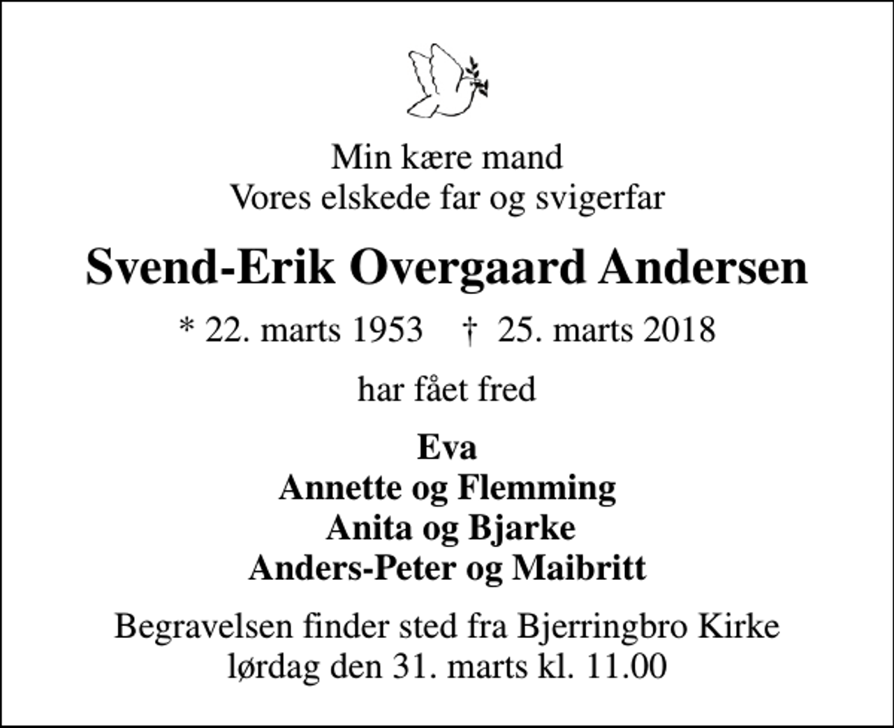 <p>Min kære mand Vores elskede far og svigerfar<br />Svend-Erik Overgaard Andersen<br />* 22. marts 1953 ✝ 25. marts 2018<br />har fået fred<br />Eva Annette og Flemming Anita og Bjarke Anders-Peter og Maibritt<br />Begravelsen finder sted fra Bjerringbro Kirke lørdag den 31. marts kl. 11.00</p>