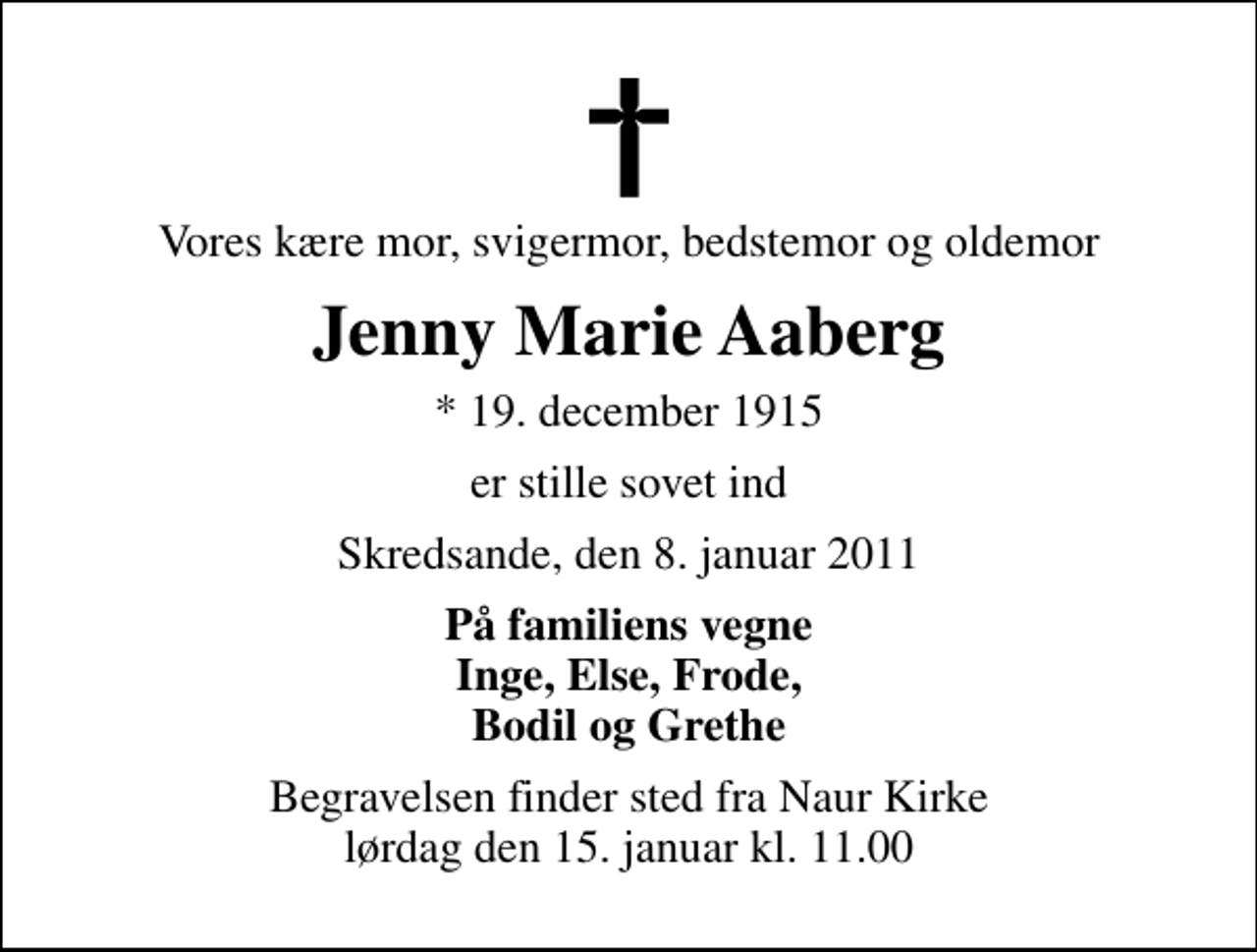 <p>Vores kære mor, svigermor, bedstemor og oldemor<br />Jenny Marie Aaberg<br />* 19. december 1915<br />er stille sovet ind<br />Skredsande, den 8. januar 2011<br />På familiens vegne Inge, Else, Frode, Bodil og Grethe<br />Begravelsen finder sted fra Naur Kirke lørdag den 15. januar kl. 11.00</p>