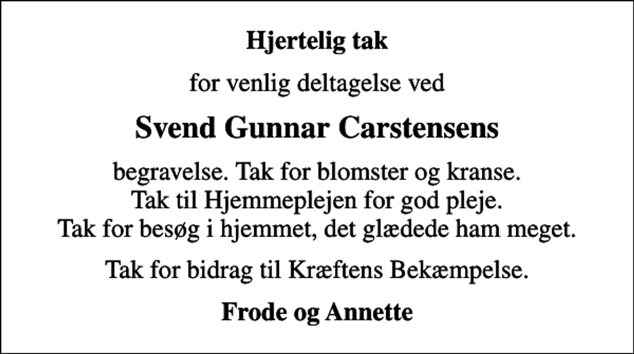 <p>Hjertelig tak<br />for venlig deltagelse ved<br />Svend Gunnar Carstensens<br />begravelse. Tak for blomster og kranse. Tak til Hjemmeplejen for god pleje. Tak for besøg i hjemmet, det glædede ham meget.<br />Tak for bidrag til Kræftens Bekæmpelse.<br />Frode og Annette</p>
