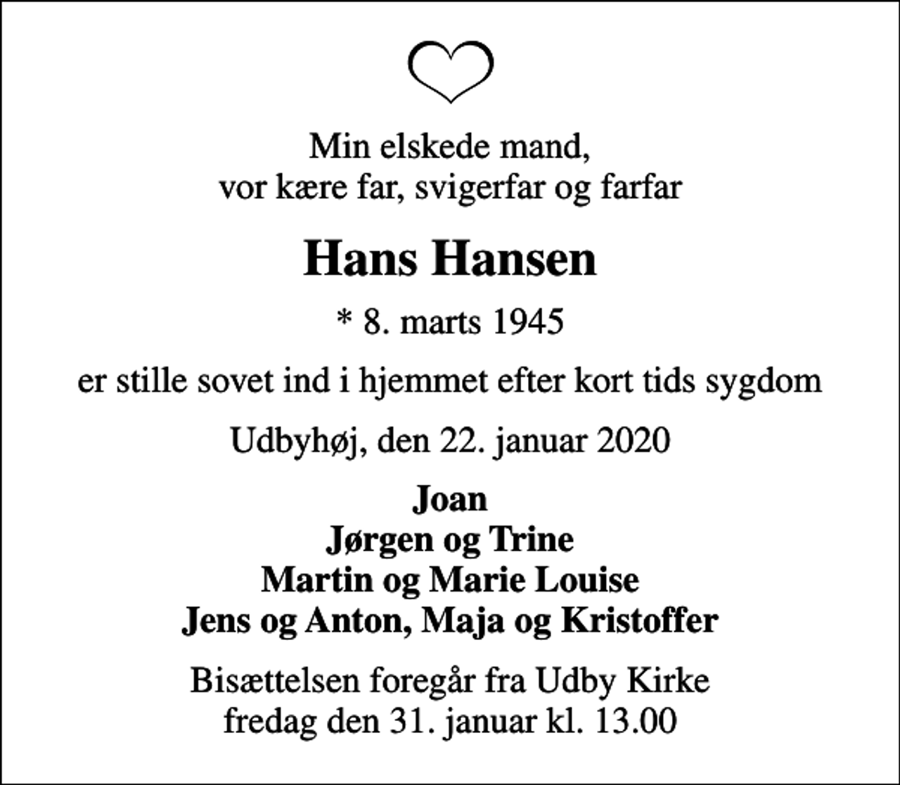 <p>Min elskede mand, vor kære far, svigerfar og farfar<br />Hans Hansen<br />* 8. marts 1945<br />er stille sovet ind i hjemmet efter kort tids sygdom<br />Udbyhøj, den 22. januar 2020<br />Joan Jørgen og Trine Martin og Marie Louise Jens og Anton, Maja og Kristoffer<br />Bisættelsen foregår fra Udby Kirke fredag den 31. januar kl. 13.00</p>