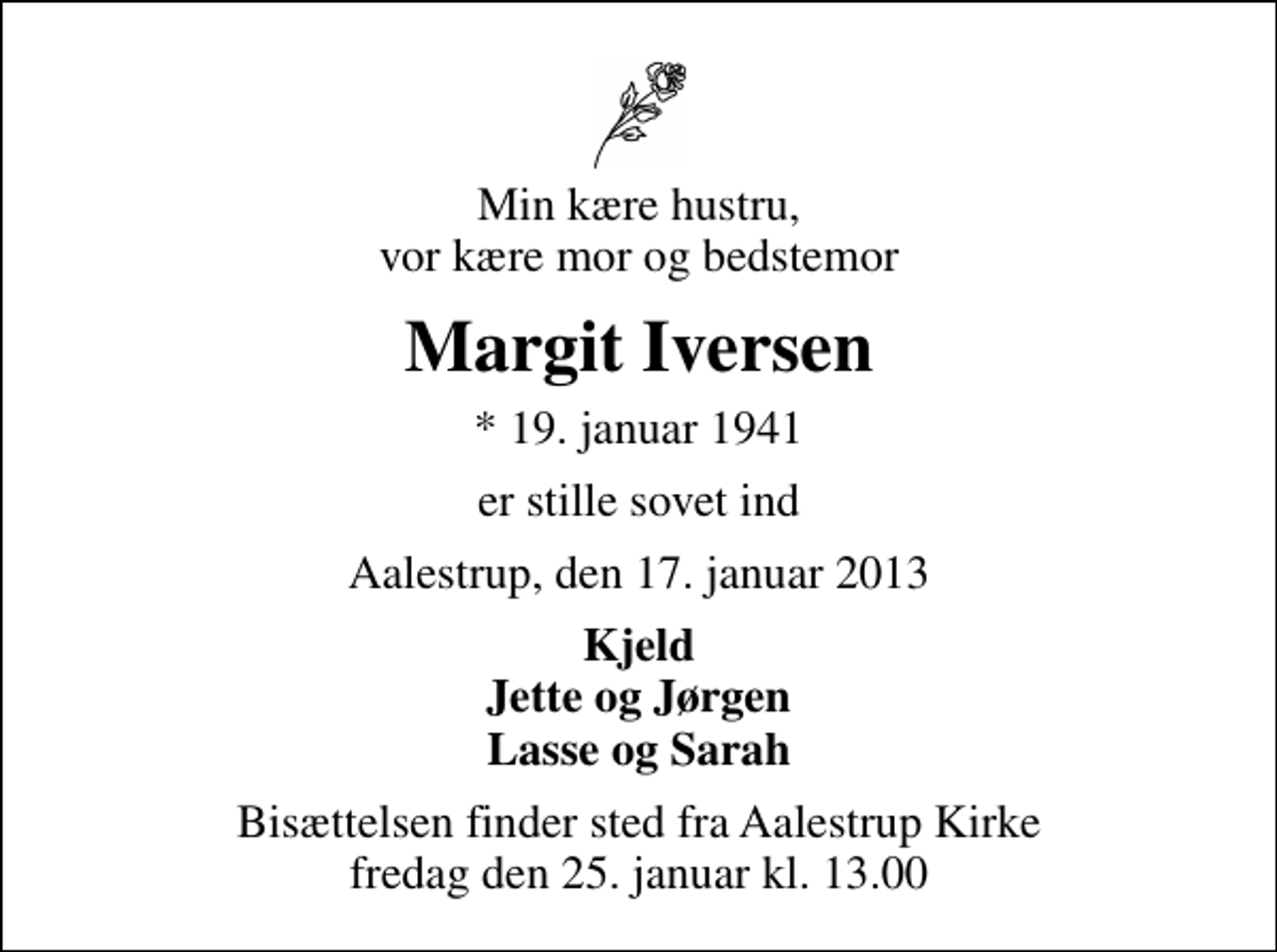 <p>Min kære hustru, vor kære mor og bedstemor<br />Margit Iversen<br />* 19. januar 1941<br />er stille sovet ind<br />Aalestrup, den 17. januar 2013<br />Kjeld Jette og Jørgen Lasse og Sarah<br />Bisættelsen finder sted fra Aalestrup Kirke fredag den 25. januar kl. 13.00</p>