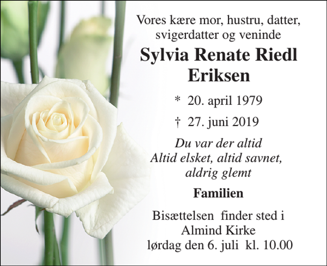 <p>Vores kære mor, hustru, datter, svigerdatter og veninde<br />Sylvia Renate Riedl Eriksen<br />*​ 20. april 1979<br />†​ 27. juni 2019​<br />Du var der altid Altid elsket, altid savnet, aldrig glemt<br />Familien<br />Bisættelsen​ finder sted i Almind Kirke lørdag den 6. juli​ kl. 10.00</p>