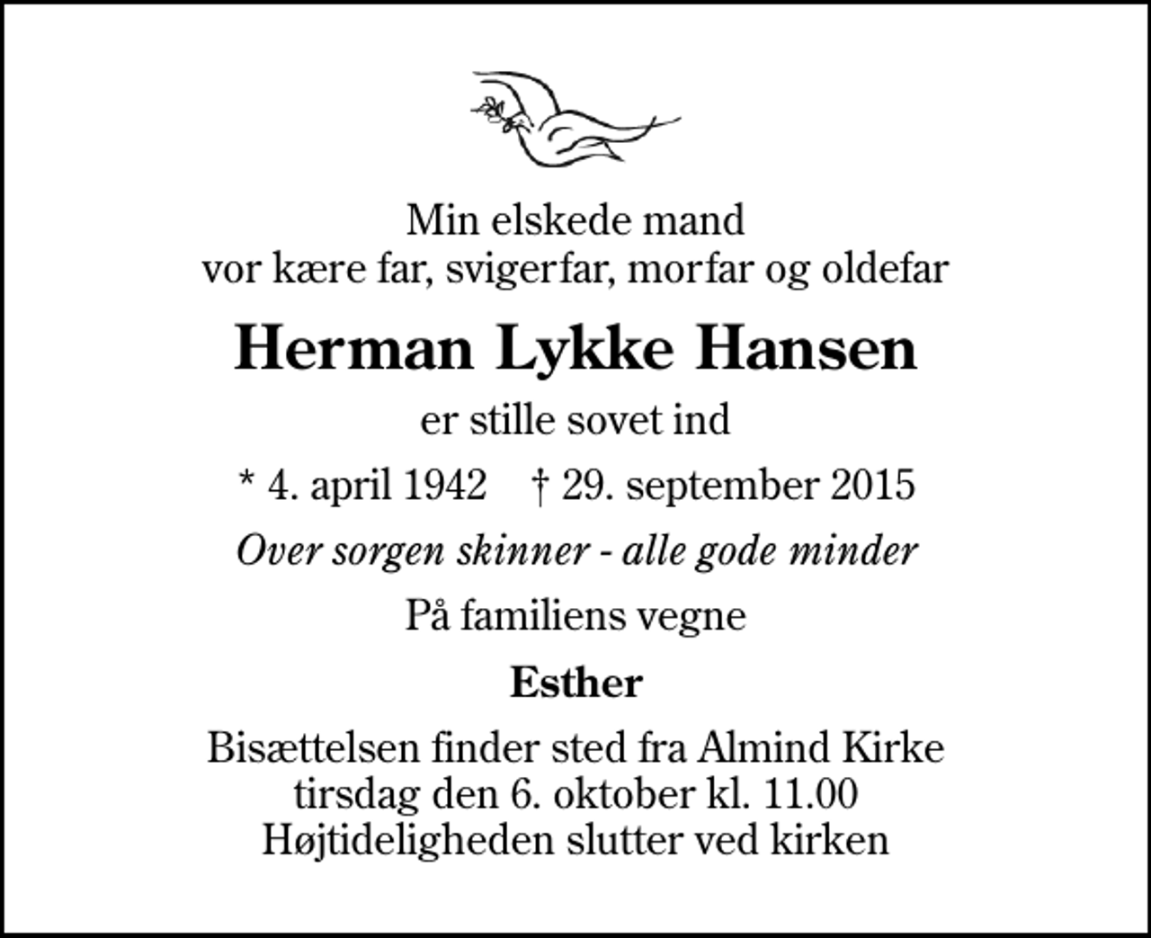 <p>Min elskede mand vor kære far, svigerfar, morfar og oldefar<br />Herman Lykke Hansen<br />er stille sovet ind<br />* 4. april 1942 ✝ 29. september 2015<br />Over sorgen skinner - alle gode minder<br />På familiens vegne<br />Esther<br />Bisættelsen finder sted fra Almind Kirke tirsdag den 6. oktober kl. 11.00 Højtideligheden slutter ved kirken</p>