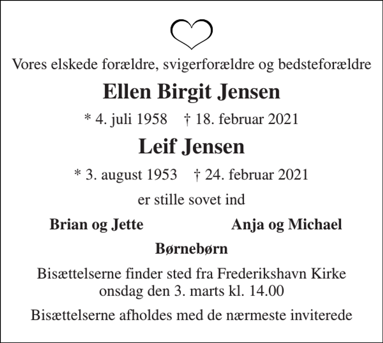 <p>Vores elskede forældre, svigerforældre og bedsteforældre<br />Ellen Birgit Jensen<br />*​ 4. juli 1958 †​ 18. februar 2021<br />Leif Jensen<br />*​ 3. august 1953 †​ 24. februar 2021<br />er stille sovet ind<br />Brian og Jette<br />Anja og Michael<br />Børnebørn<br />Bisættelserne finder sted fra Frederikshavn Kirke​ onsdag den 3. marts​ kl. 14.00<br />Bisættelserne afholdes med de nærmeste inviterede</p>