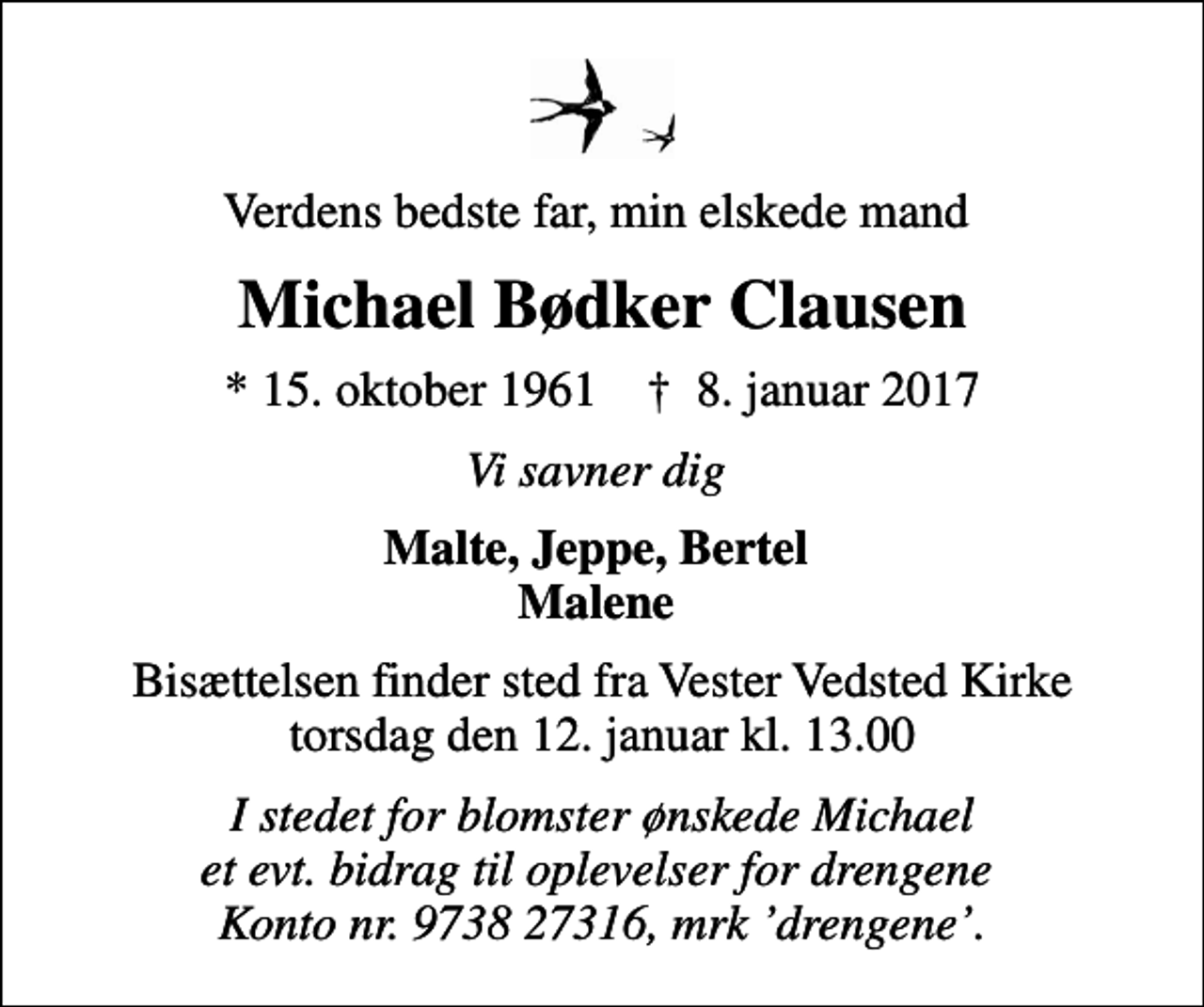 <p>Verdens bedste far, min elskede mand<br />Michael Bødker Clausen<br />* 15. oktober 1961 ✝ 8. januar 2017<br />Vi savner dig<br />Malte, Jeppe, Bertel Malene<br />Bisættelsen finder sted fra Vester Vedsted Kirke torsdag den 12. januar kl. 13.00<br />I stedet for blomster ønskede Michael et evt. bidrag til oplevelser for drengene Konto nr. 9738 27316, mrk drengene.</p>