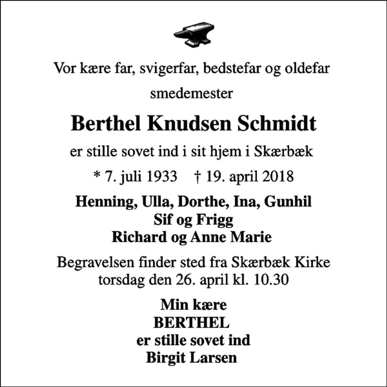 <p>Vor kære far, svigerfar, bedstefar og oldefar<br />smedemester<br />Berthel Knudsen Schmidt<br />er stille sovet ind i sit hjem i Skærbæk<br />* 7. juli 1933 ✝ 19. april 2018<br />Henning, Ulla, Dorthe, Ina, Gunhil Sif og Frigg Richard og Anne Marie<br />Begravelsen finder sted fra Skærbæk Kirke torsdag den 26. april kl. 10.30<br />Min kære BERTHEL er stille sovet ind Birgit Larsen</p>