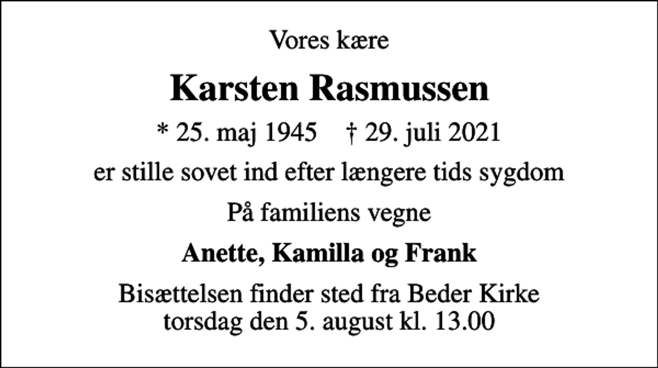 <p>Vores kære<br />Karsten Rasmussen<br />* 25. maj 1945 ✝ 29. juli 2021<br />er stille sovet ind efter længere tids sygdom<br />På familiens vegne<br />Anette, Kamilla og Frank<br />Bisættelsen finder sted fra Beder Kirke torsdag den 5. august kl. 13.00</p>