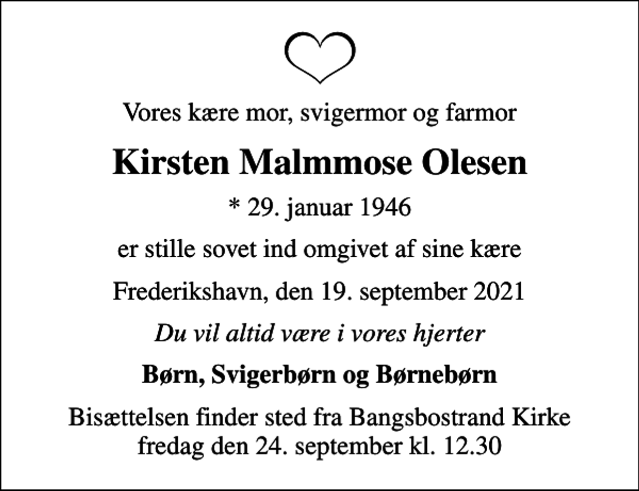 <p>Vores kære mor, svigermor og farmor<br />Kirsten Malmmose Olesen<br />* 29. januar 1946<br />er stille sovet ind omgivet af sine kære<br />Frederikshavn, den 19. september 2021<br />Du vil altid være i vores hjerter<br />Børn, Svigerbørn og Børnebørn<br />Bisættelsen finder sted fra Bangsbostrand Kirke fredag den 24. september kl. 12.30</p>