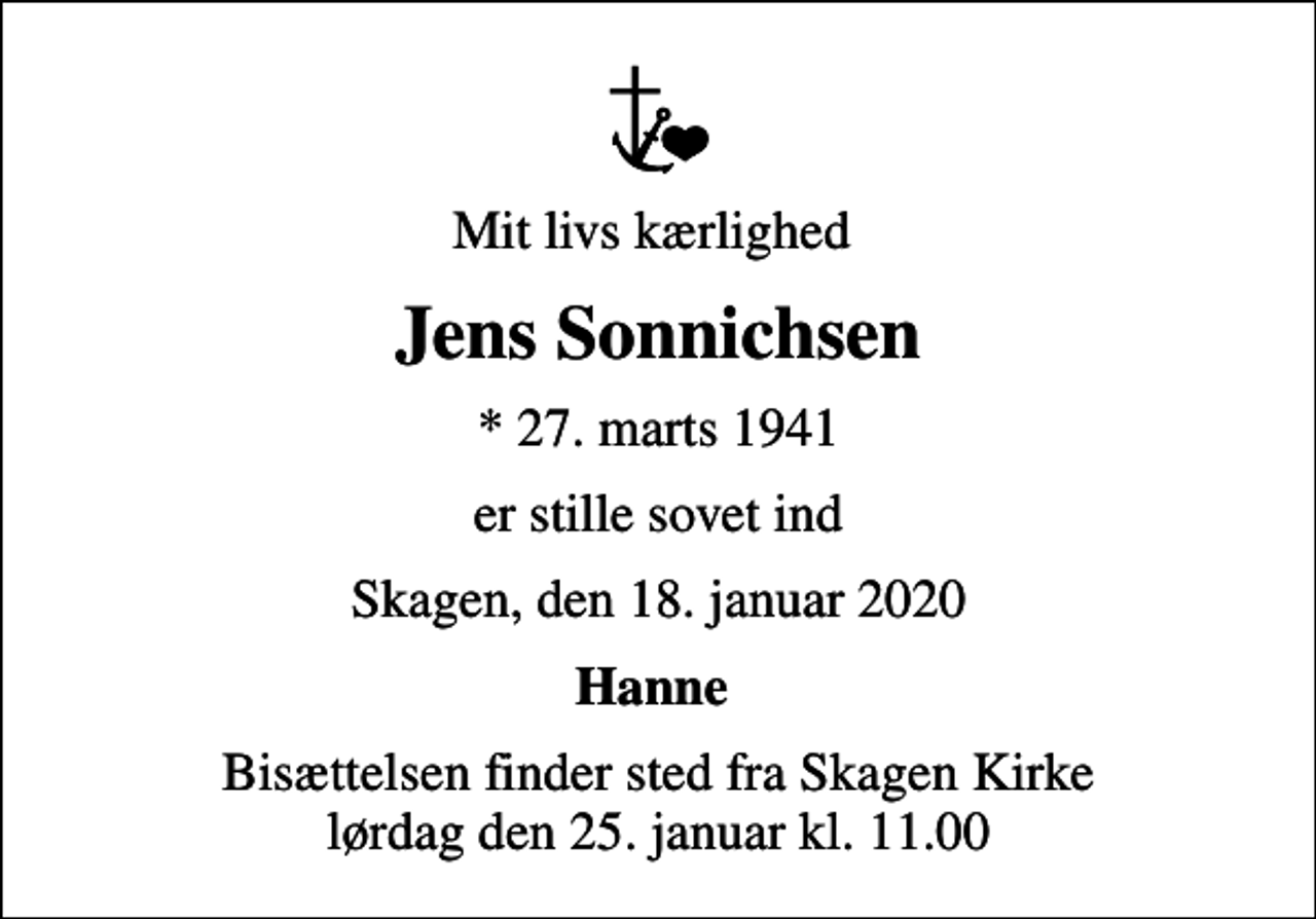 <p>Mit livs kærlighed<br />Jens Sonnichsen<br />* 27. marts 1941<br />er stille sovet ind<br />Skagen, den 18. januar 2020<br />Hanne<br />Bisættelsen finder sted fra Skagen Kirke lørdag den 25. januar kl. 11.00</p>