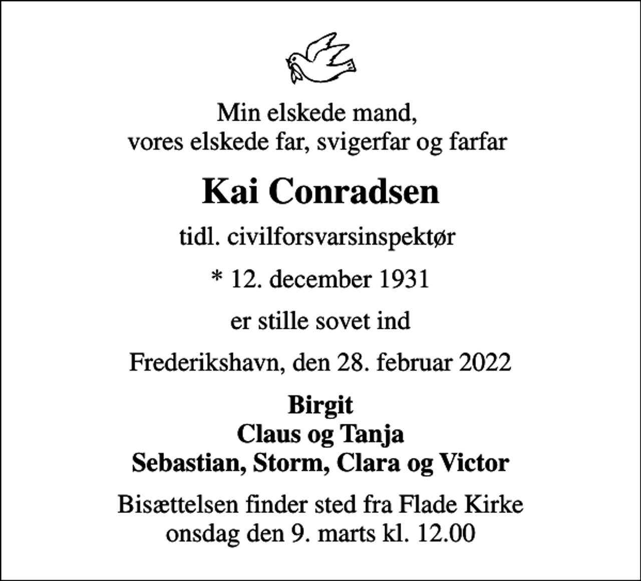 <p>Min elskede mand, vores elskede far, svigerfar og farfar<br />Kai Conradsen<br />tidl. civilforsvarsinspektør<br />* 12. december 1931<br />er stille sovet ind<br />Frederikshavn, den 28. februar 2022<br />Birgit Claus og Tanja Sebastian, Storm, Clara og Victor<br />Bisættelsen finder sted fra Flade Kirke onsdag den 9. marts kl. 12.00</p>