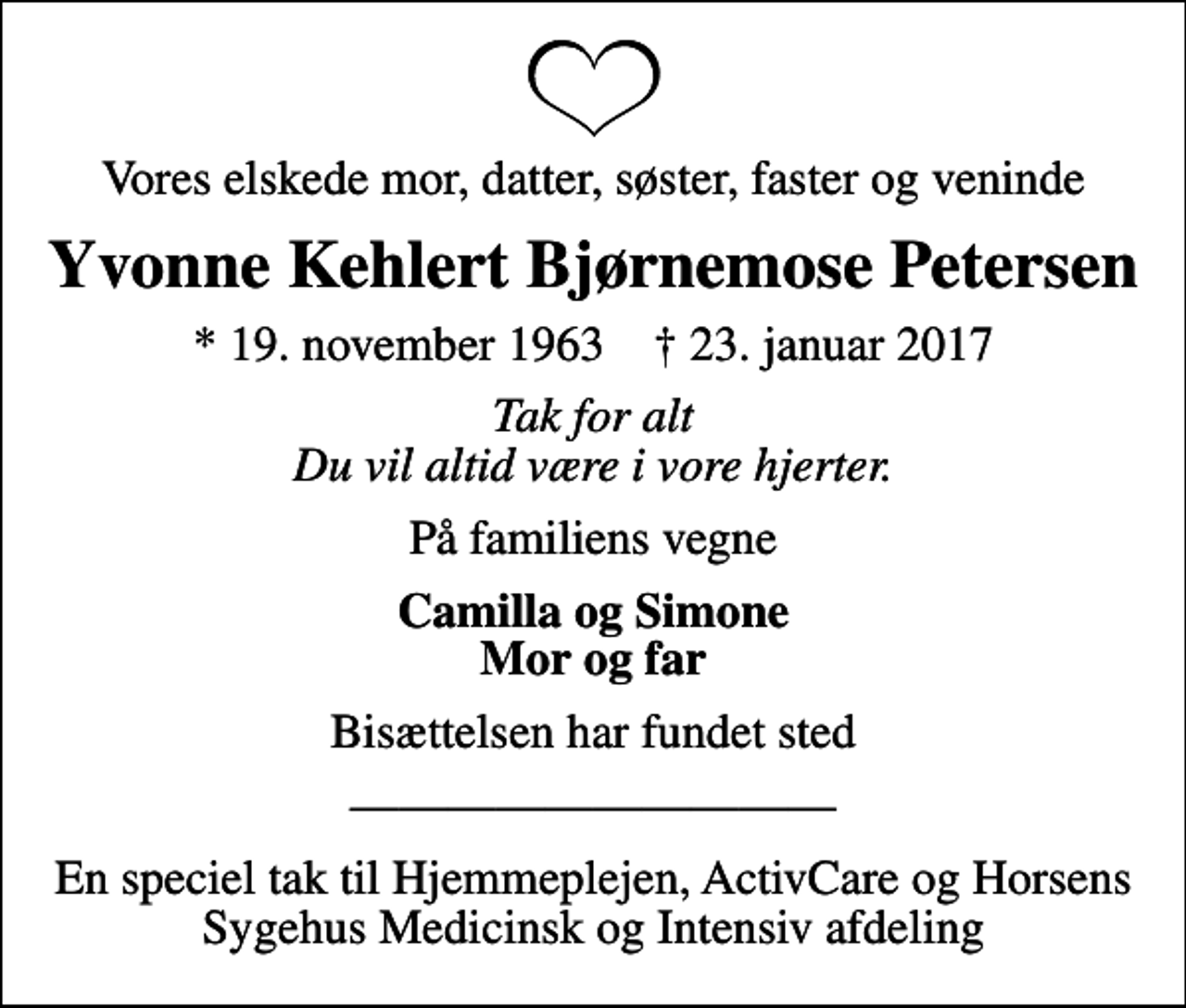 <p>Vores elskede mor, datter, søster, faster og veninde<br />Yvonne Kehlert Bjørnemose Petersen<br />* 19. november 1963 ✝ 23. januar 2017<br />Tak for alt Du vil altid være i vore hjerter.<br />På familiens vegne<br />Camilla og Simone Mor og far<br />Bisættelsen har fundet sted<br />En speciel tak til Hjemmeplejen, ActivCare og Horsens Sygehus Medicinsk og Intensiv afdeling</p>