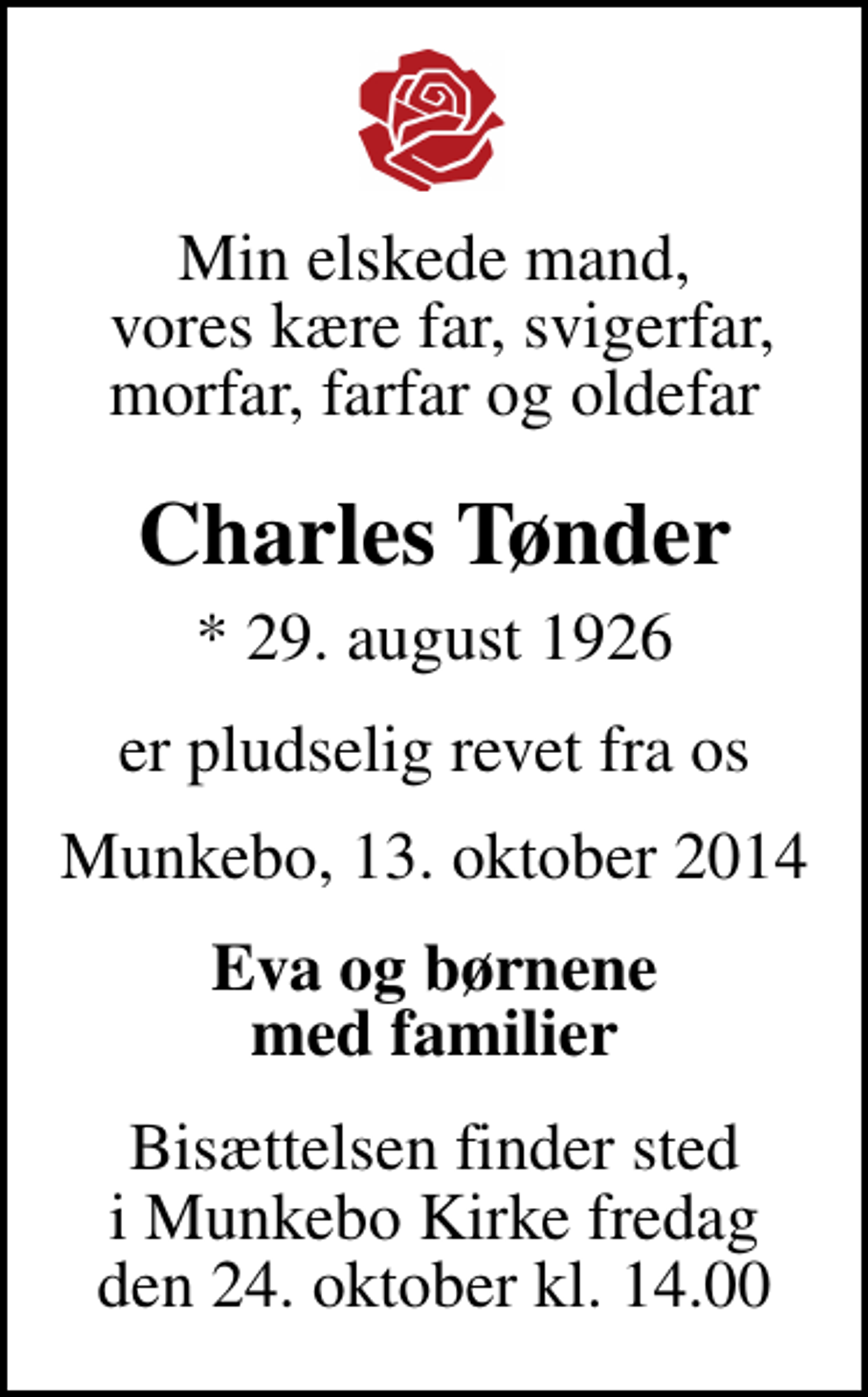 <p>Min elskede mand, vores kære far, svigerfar, morfar, farfar og oldefar<br />Charles Tønder<br />* 29. august 1926<br />er pludselig revet fra os<br />Munkebo, den 13. oktober 2014<br />Eva og børnene med familier<br />Bisættelsen finder sted i Munkebo Kirke fredag den 24. oktober kl. 14.00</p>