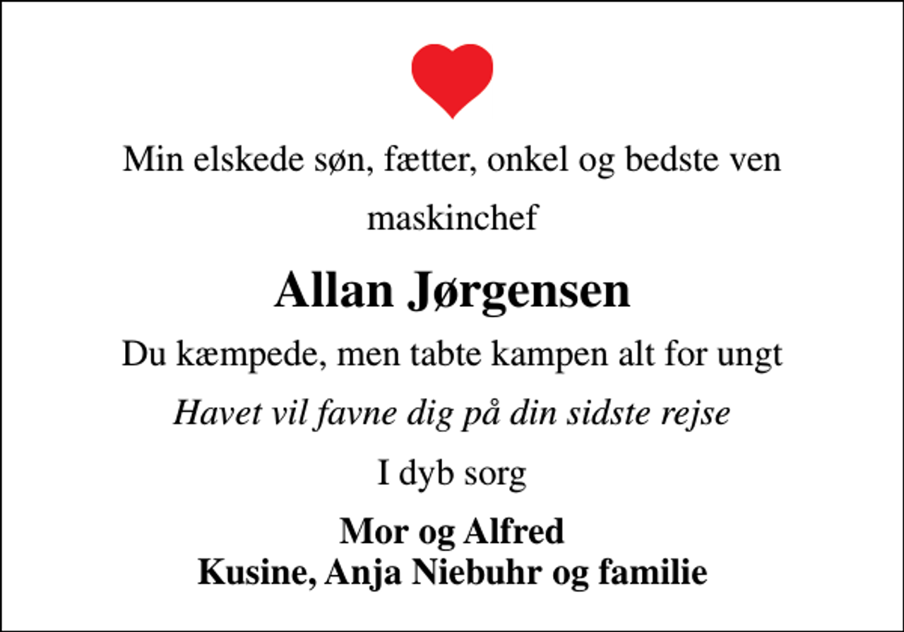 <p>Min elskede søn, fætter, onkel og bedste ven<br />maskinchef<br />Allan Jørgensen<br />Du kæmpede, men tabte kampen alt for ungt<br />Havet vil favne dig på din sidste rejse<br />I dyb sorg<br />Mor og Alfred Kusine, Anja Niebuhr og familie</p>
