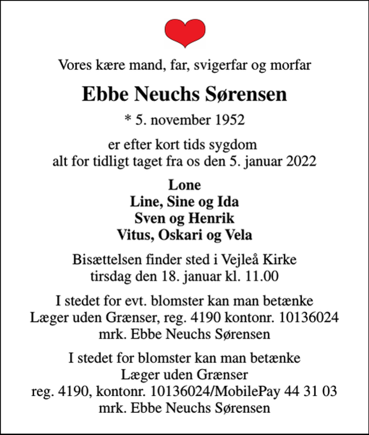 <p>Vores kære mand, far, svigerfar og morfar<br />Ebbe Neuchs Sørensen<br />* 5. november 1952<br />er efter kort tids sygdom alt for tidligt taget fra os den 5. januar 2022<br />Lone Line, Sine og Ida Sven og Henrik Vitus, Oskari og Vela<br />Bisættelsen finder sted i Vejleå Kirke tirsdag den 18. januar kl. 11.00<br />I stedet for blomster kan man betænke Læger uden Grænser reg. 4190, kontonr. 10136024/MobilePay 44 31 03 mrk. Ebbe Neuchs Sørensen</p>