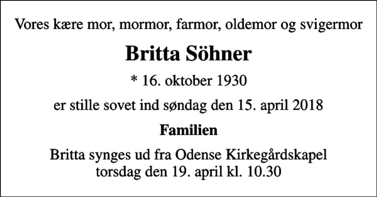 <p>Vores kære mor, mormor, farmor, oldemor og svigermor<br />Britta Söhner<br />* 16. oktober 1930<br />er stille sovet ind søndag den 15. april 2018<br />Familien<br />Britta synges ud fra Odense Kirkegårdskapel torsdag den 19. april kl. 10.30</p>