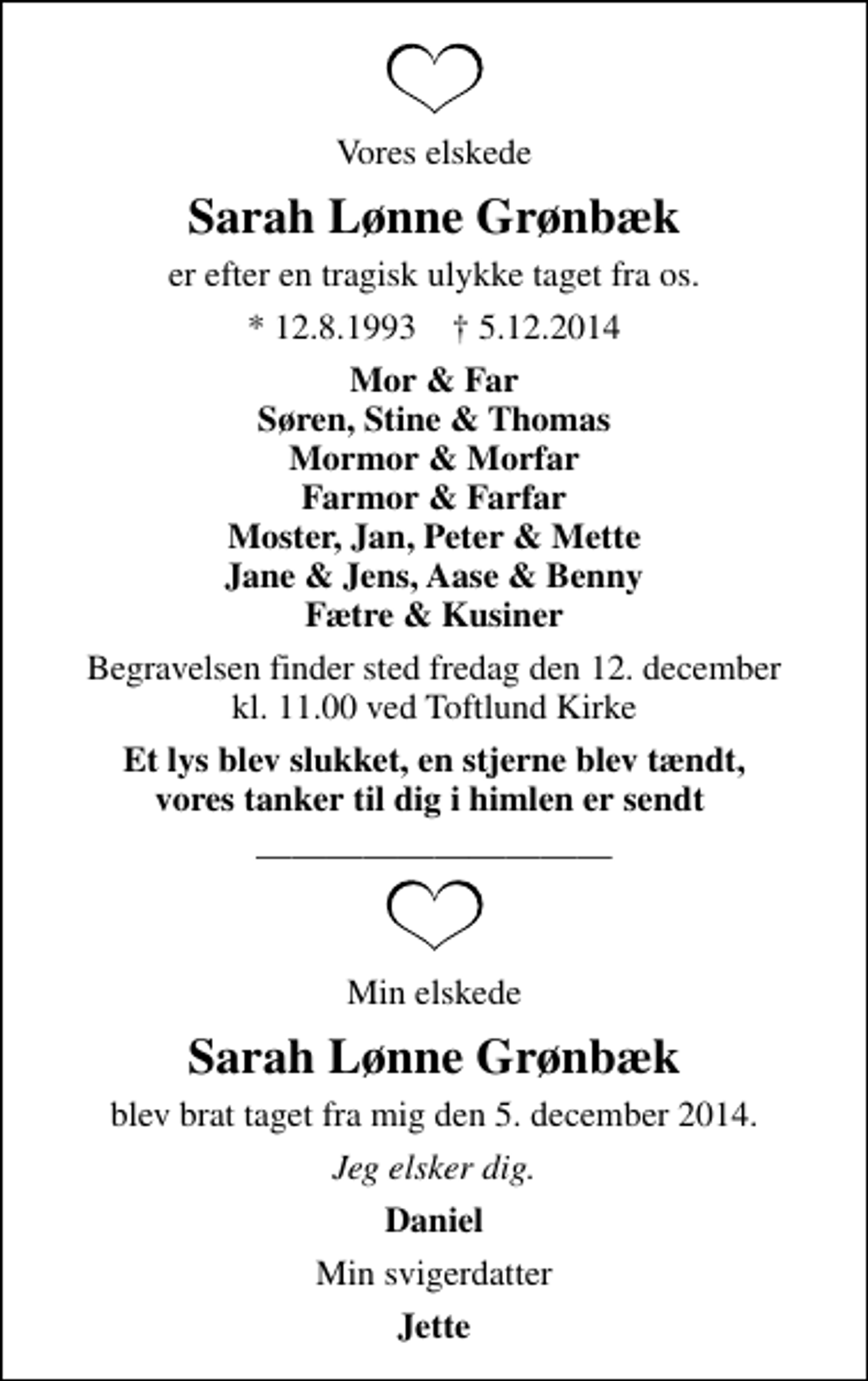 <p>Vores elskede<br />Sarah Lønne Grønbæk<br />er efter en tragisk ulykke taget fra os.<br />* 12.8.1993 ✝ 5.12.2014<br />Mor &amp; Far Søren, Stine &amp; Thomas Mormor &amp; Morfar Farmor &amp; Farfar Moster, Jan, Peter &amp; Mette Jane &amp; Jens, Aase &amp; Benny Fætre &amp; Kusiner<br />Begravelsen finder sted fredag den 12. december kl. 11.00 ved Toftlund Kirke<br />Et lys blev slukket, en stjerne blev tændt, vores tanker til dig i himlen er sendt<br />Min elskede<br />Sarah Lønne Grønbæk<br />blev brat taget fra mig den 5. december 2014.<br />Jeg elsker dig.<br />Daniel<br />Min svigerdatter<br />Jette</p>