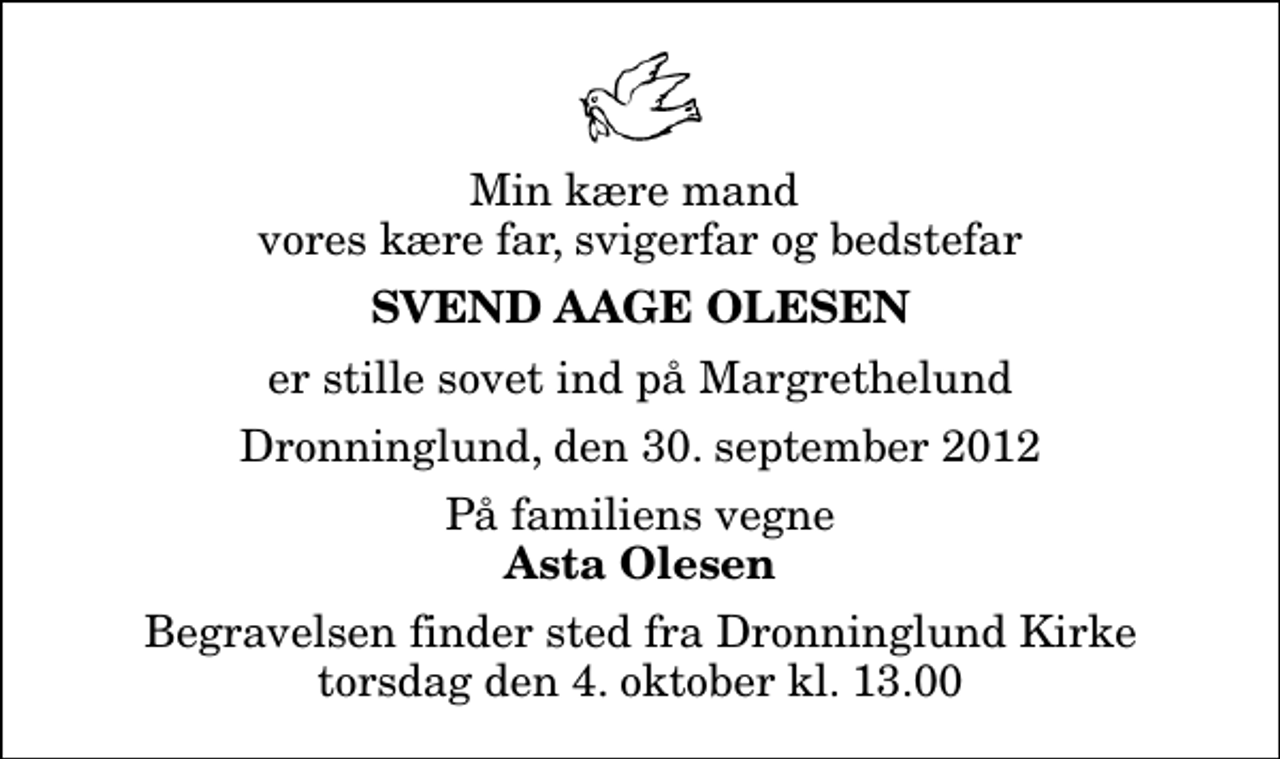 <p>Min kære mand vores kære far, svigerfar og bedstefar<br />Svend Aage Olesen<br />er stille sovet ind på Margrethelund<br />Dronninglund, den 30. september 2012<br />På familiens vegne<br />Asta Olesen<br />Begravelsen finder sted fra Dronninglund Kirke torsdag den 4. oktober kl. 13.00</p>