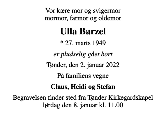 <p>Vor kære mor og svigermor mormor, farmor og oldemor<br />Ulla Barzel<br />* 27. marts 1949<br />er pludselig gået bort<br />Tønder, den 2. januar 2022<br />På familiens vegne<br />Claus, Heidi og Stefan<br />Begravelsen finder sted fra Tønder Kirkegårdskapel lørdag den 8. januar kl. 11.00</p>