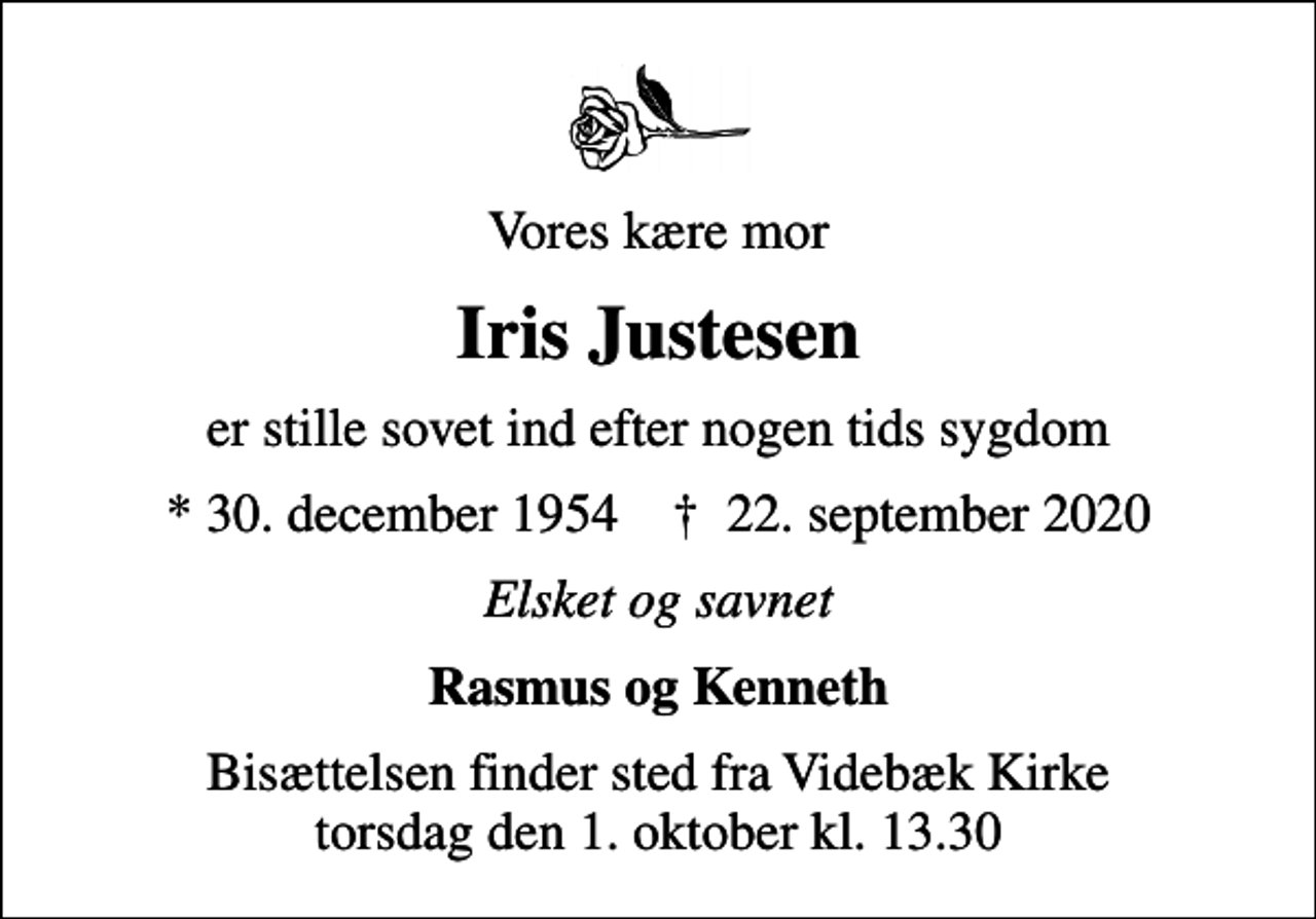 <p>Vores kære mor<br />Iris Justesen<br />er stille sovet ind efter nogen tids sygdom<br />* 30. december 1954 ✝ 22. september 2020<br />Elsket og savnet<br />Rasmus og Kenneth<br />Bisættelsen finder sted fra Videbæk Kirke torsdag den 1. oktober kl. 13.30</p>