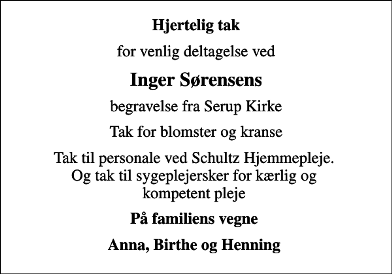 <p>Hjertelig tak<br />for venlig deltagelse ved<br />Inger Sørensens<br />begravelse fra Serup Kirke<br />Tak for blomster og kranse<br />Tak til personale ved Schultz Hjemmepleje. Og tak til sygeplejersker for kærlig og kompetent pleje<br />På familiens vegne<br />Anna, Birthe og Henning</p>