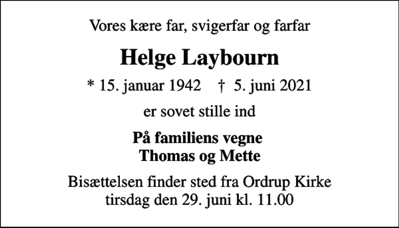 <p>Vores kære far, svigerfar og farfar<br />Helge Laybourn<br />* 15. januar 1942 ✝ 5. juni 2021<br />er sovet stille ind<br />På familiens vegne Thomas og Mette<br />Bisættelsen finder sted fra Ordrup Kirke tirsdag den 29. juni kl. 11.00</p>