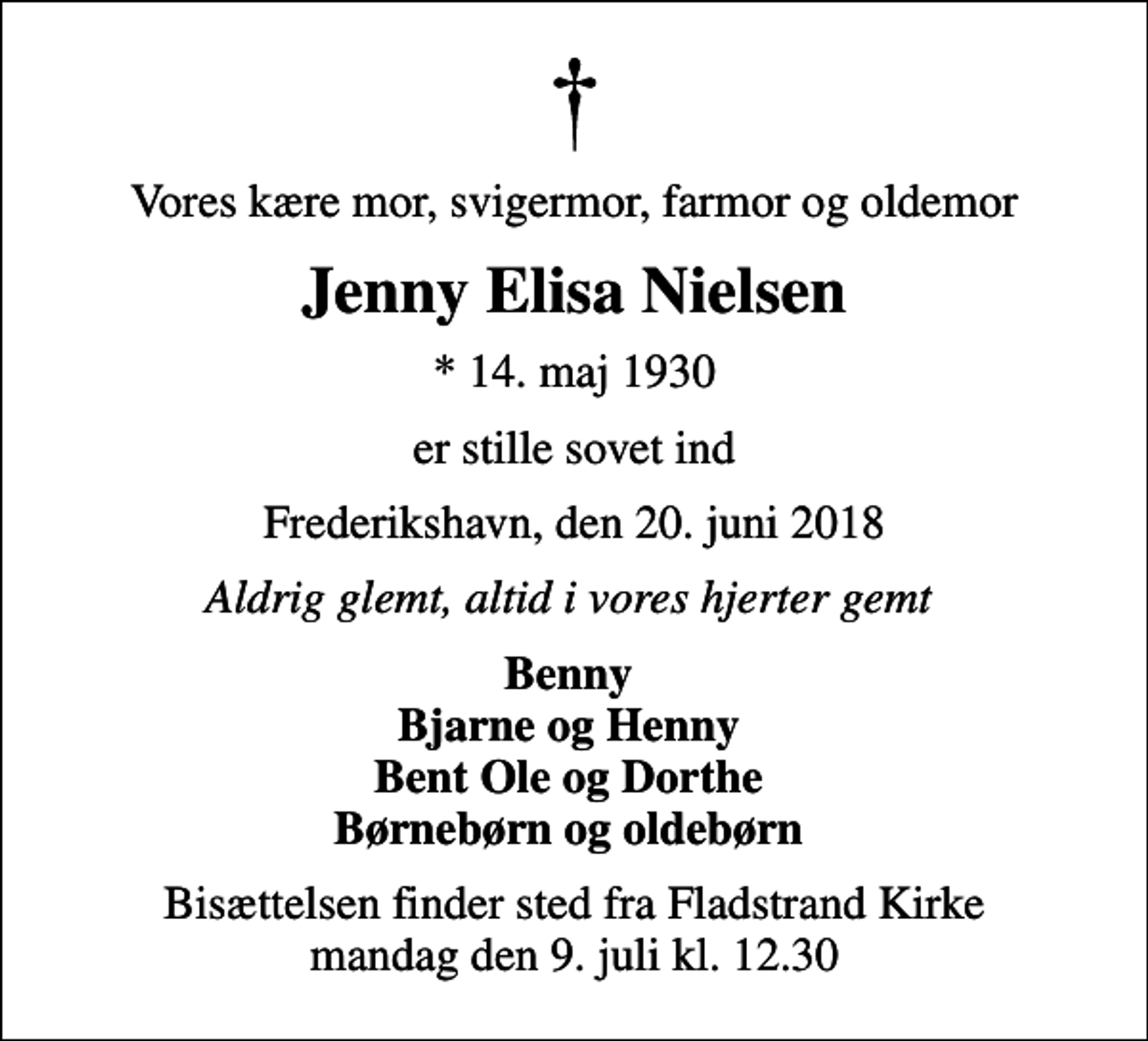<p>Vores kære mor, svigermor, farmor og oldemor<br />Jenny Elisa Nielsen<br />* 14. maj 1930<br />er stille sovet ind<br />Frederikshavn, den 20. juni 2018<br />Aldrig glemt, altid i vores hjerter gemt<br />Benny Bjarne og Henny Bent Ole og Dorthe Børnebørn og oldebørn<br />Bisættelsen finder sted fra Fladstrand Kirke mandag den 9. juli kl. 12.30</p>