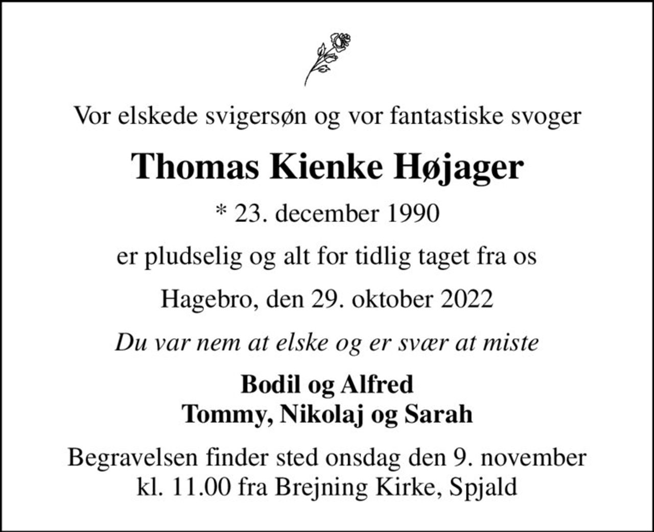 Vor elskede svigersøn og vor fantastiske svoger
Thomas Kienke Højager
* 23. december 1990
er pludselig og alt for tidlig taget fra os
Hagebro, den 29. oktober 2022
Du var nem at elske og er svær at miste
Bodil og Alfred Tommy, Nikolaj og Sarah
Begravelsen finder sted onsdag den 9. november kl. 11.00 fra Brejning Kirke, Spjald
