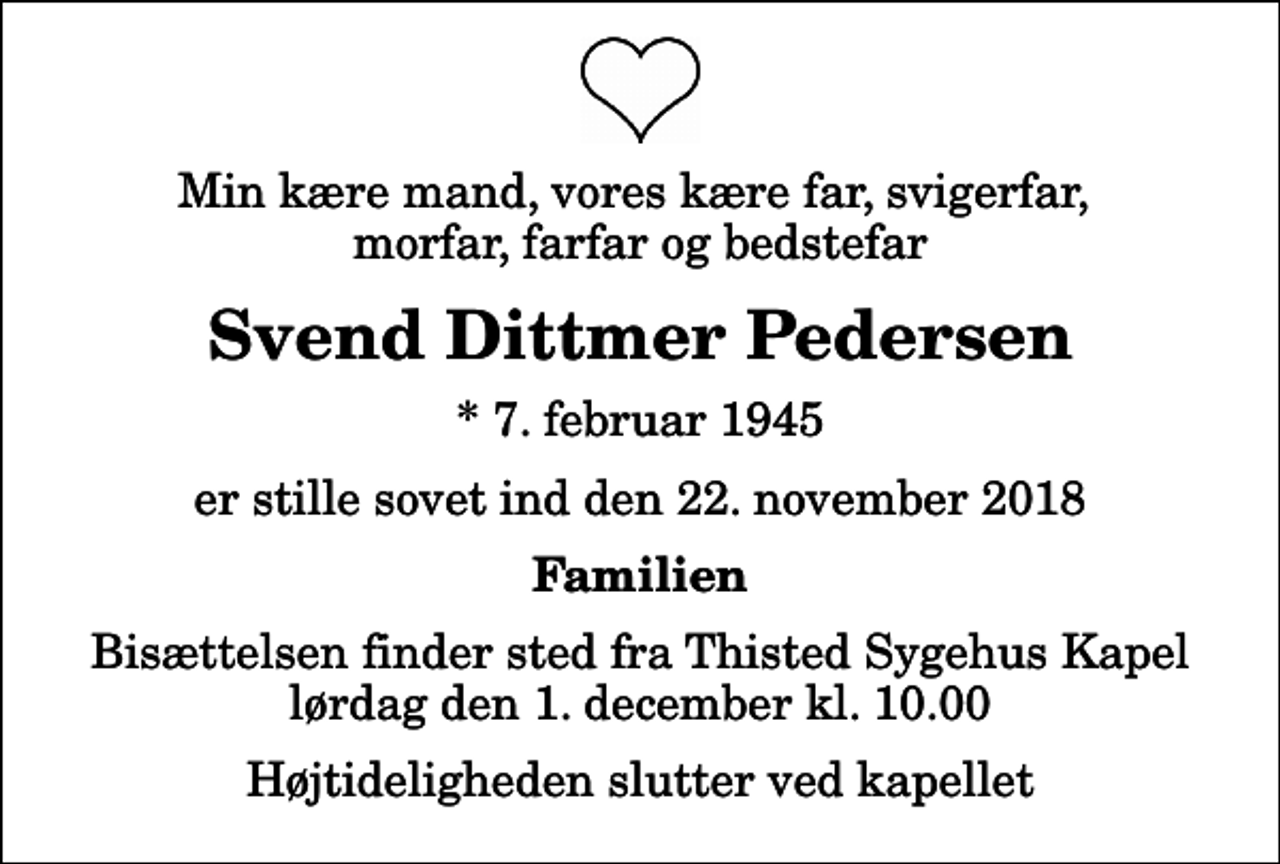 <p>Min kære mand, vores kære far, svigerfar, morfar, farfar og bedstefar<br />Svend Dittmer Pedersen<br />* 7. februar 1945<br />er stille sovet ind den 22. november 2018<br />Familien<br />Bisættelsen finder sted fra Thisted Sygehus Kapel lørdag den 1. december kl. 10.00 Højtideligheden slutter ved kapellet</p>