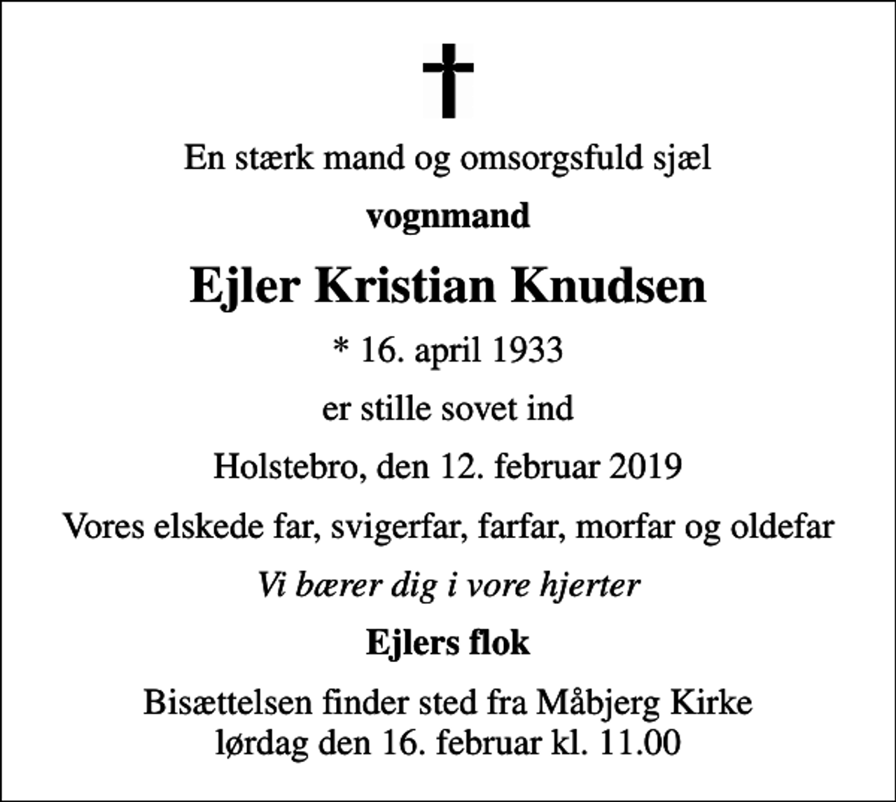 <p>En stærk mand og omsorgsfuld sjæl<br />vognmand<br />Ejler Kristian Knudsen<br />* 16. april 1933<br />er stille sovet ind<br />Holstebro, den 12. februar 2019<br />Vores elskede far, svigerfar, farfar, morfar og oldefar<br />Vi bærer dig i vore hjerter<br />Ejlers flok<br />Bisættelsen finder sted fra Måbjerg Kirke lørdag den 16. februar kl. 11.00</p>