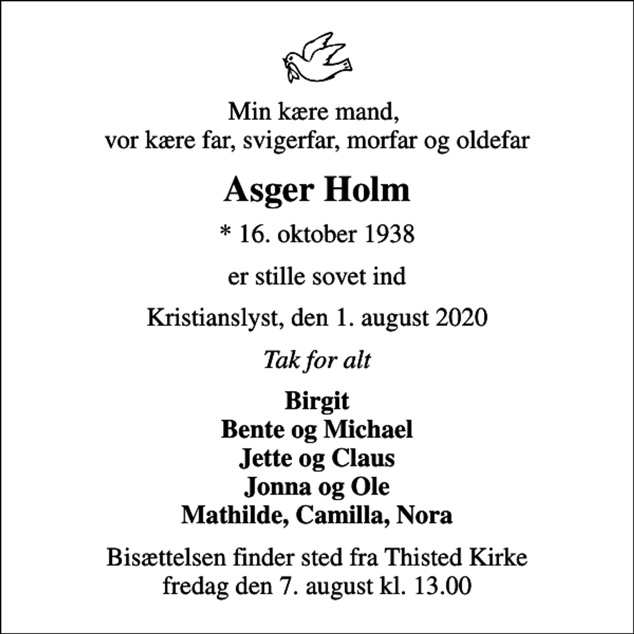 <p>Min kære mand, vor kære far, svigerfar, morfar og oldefar<br />Asger Holm<br />* 16. oktober 1938<br />er stille sovet ind<br />Kristianslyst, den 1. august 2020<br />Tak for alt<br />Birgit Bente og Michael Jette og Claus Jonna og Ole Mathilde, Camilla, Nora<br />Bisættelsen finder sted fra Thisted Kirke fredag den 7. august kl. 13.00</p>