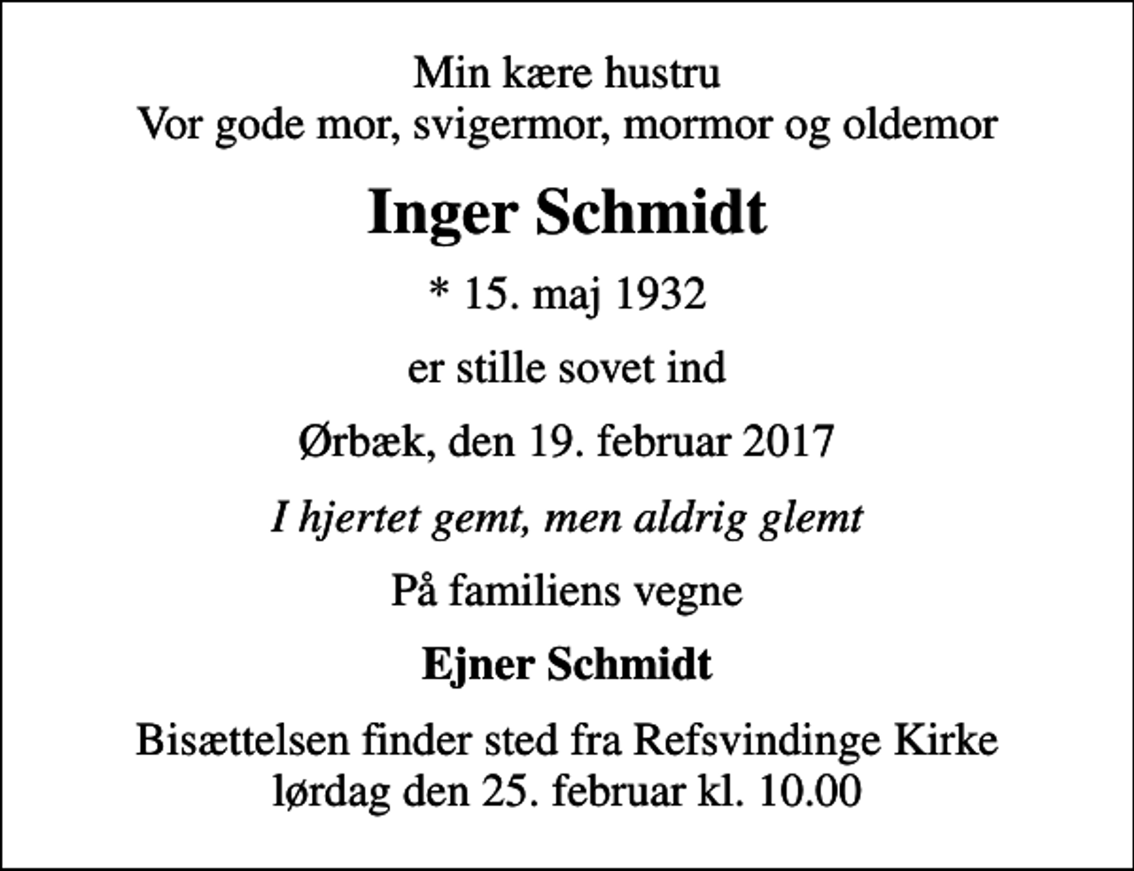 <p>Min kære hustru Vor gode mor, svigermor, mormor og oldemor<br />Inger Schmidt<br />* 15. maj 1932<br />er stille sovet ind<br />Ørbæk, den 19. februar 2017<br />I hjertet gemt, men aldrig glemt<br />På familiens vegne<br />Ejner Schmidt<br />Bisættelsen finder sted fra Refsvindinge Kirke lørdag den 25. februar kl. 10.00</p>