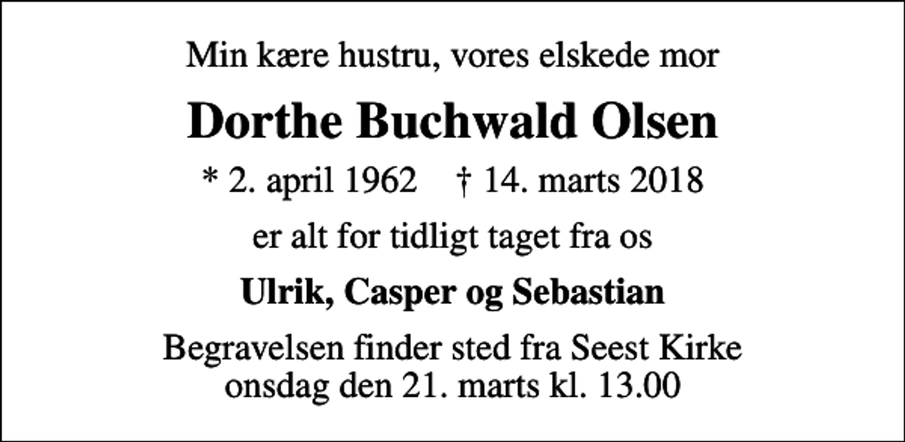 <p>Min kære hustru, vores elskede mor<br />Dorthe Buchwald Olsen<br />* 2. april 1962 ✝ 14. marts 2018<br />er alt for tidligt taget fra os<br />Ulrik, Casper og Sebastian<br />Begravelsen finder sted fra Seest Kirke onsdag den 21. marts kl. 13.00</p>