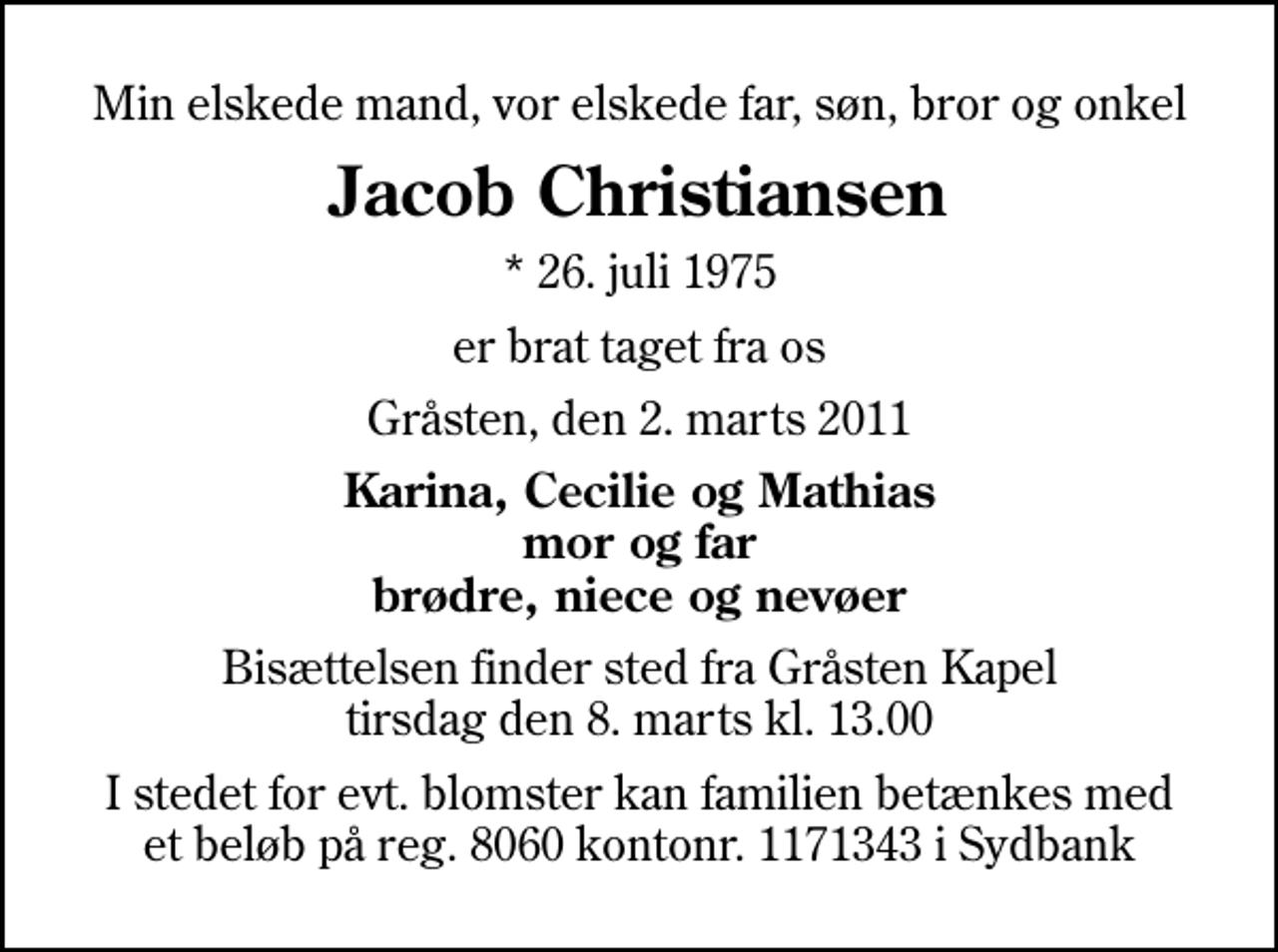 <p>Min elskede mand, vor elskede far, søn, bror og onkel<br />Jacob Christiansen<br />* 26. juli 1975<br />er brat taget fra os<br />Gråsten, den 2. marts 2011<br />Karina, Cecilie og Mathias mor og far brødre, niece og nevøer<br />Bisættelsen finder sted fra Gråsten Kapel tirsdag den 8. marts kl. 13.00<br />I stedet for evt. blomster kan familien betænkes med et beløb på reg. 8060 kontonr. 1171343 i Sydbank</p>