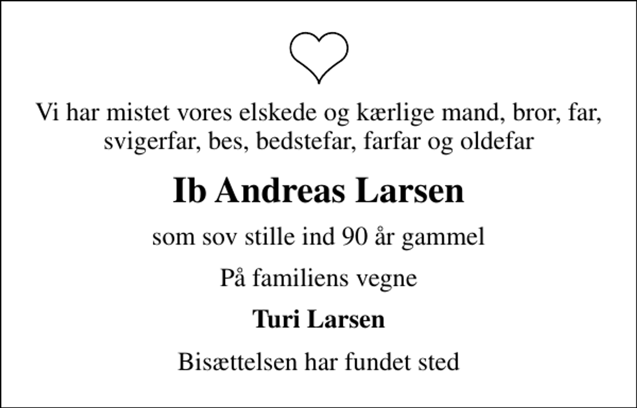 <p>Vi har mistet vores elskede og kærlige mand, bror, far, svigerfar, bes, bedstefar, farfar og oldefar<br />Ib Andreas Larsen<br />som sov stille ind 90 år gammel<br />På familiens vegne<br />Turi Larsen<br />Bisættelsen har fundet sted</p>