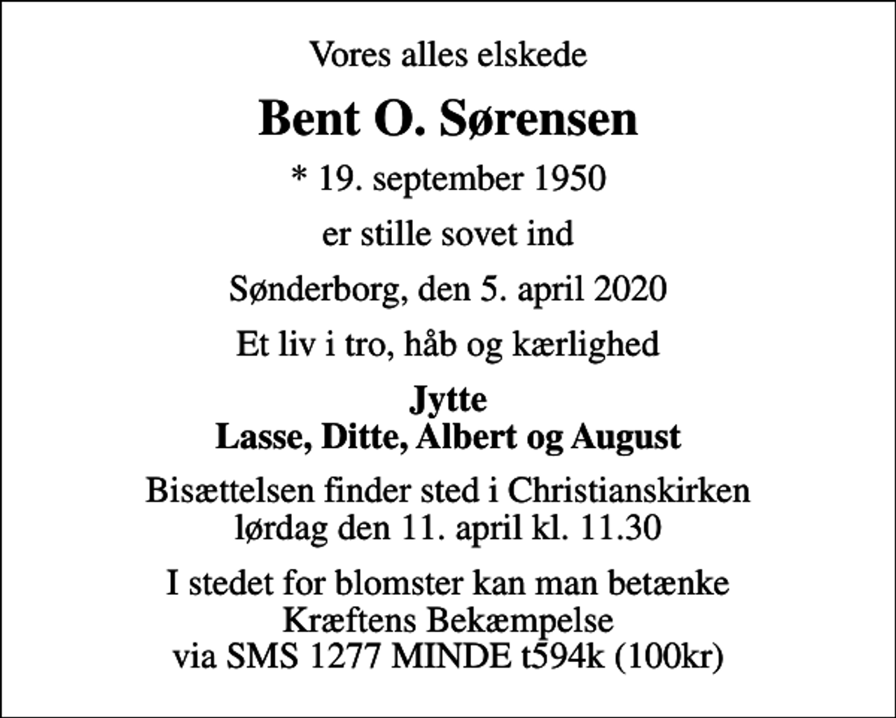 <p>Vores alles elskede<br />Bent O. Sørensen<br />* 19. september 1950<br />er stille sovet ind<br />Sønderborg, den 5. april 2020<br />Et liv i tro, håb og kærlighed<br />Jytte Lasse, Ditte, Albert og August<br />Bisættelsen har fundet sted<br />I stedet for blomster kan man betænke Kræftens Bekæmpelse via SMS 1277 MINDE t594k (100kr)</p>