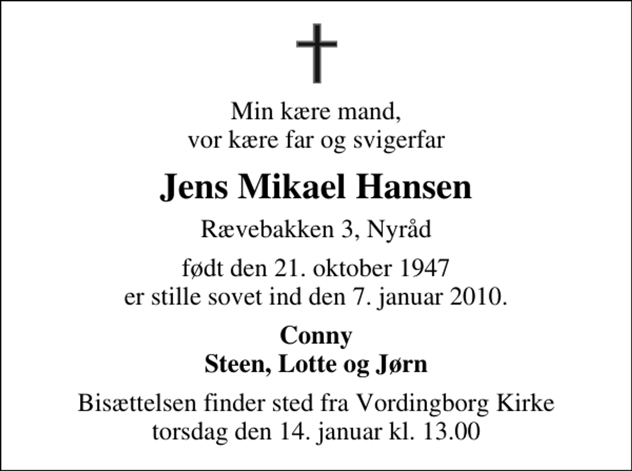 <p>Min kære mand, vor kære far og svigerfar<br />Jens Mikael Hansen<br />Rævebakken 3, Nyråd<br />født den 21. oktober 1947 er stille sovet ind den 7. januar 2010.<br />Conny Steen, Lotte og Jørn<br />Bisættelsen finder sted fra Vordingborg Kirke torsdag den 14. januar kl. 13.00</p>