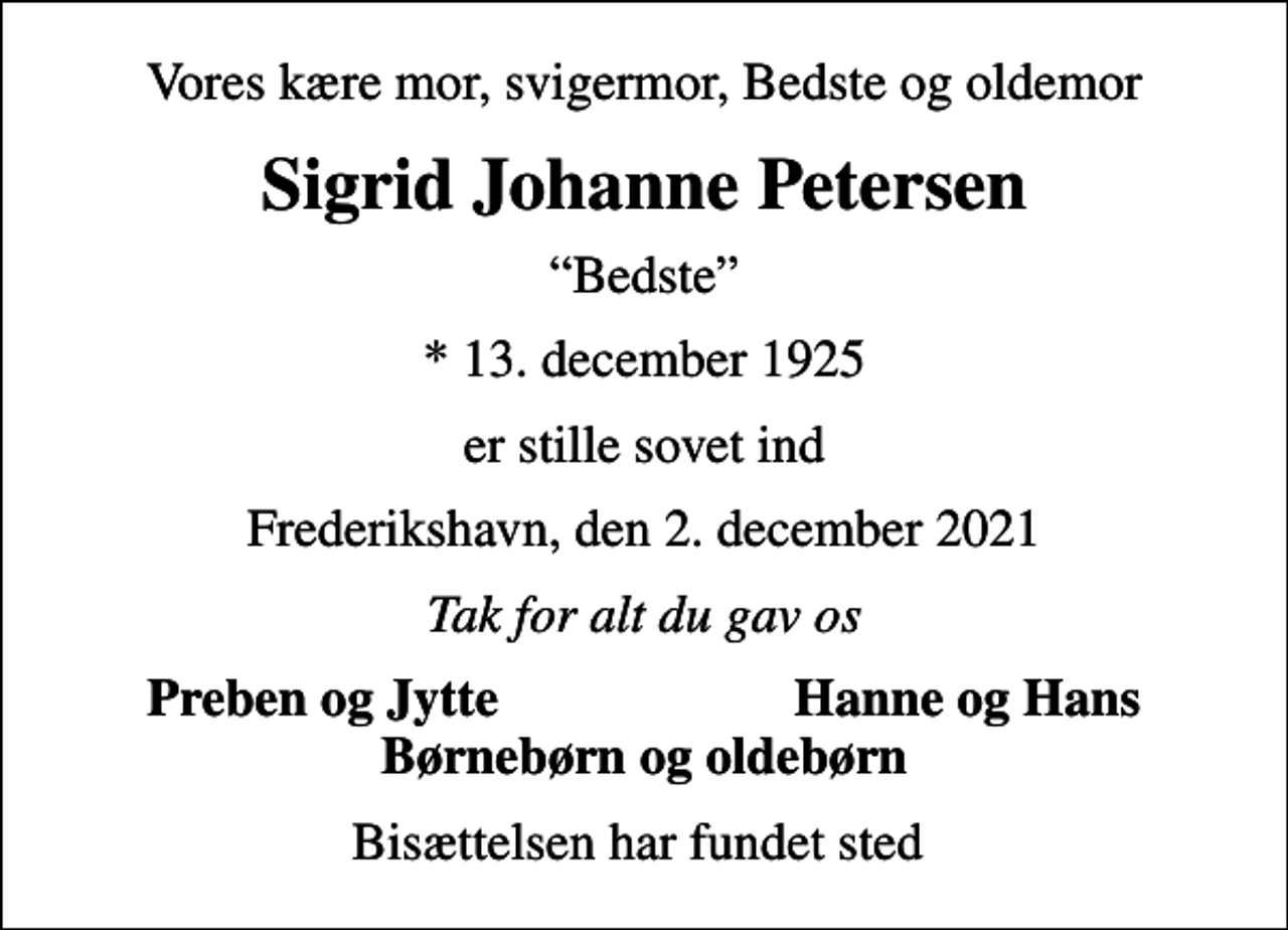 <p>Vores kære mor, svigermor, Bedste og oldemor<br />Sigrid Johanne Petersen<br />Bedste<br />* 13. december 1925<br />er stille sovet ind<br />Frederikshavn, den 2. december 2021<br />Tak for alt du gav os<br />Preben og Jytte<br />Hanne og Hans<br />Bisættelsen har fundet sted</p>